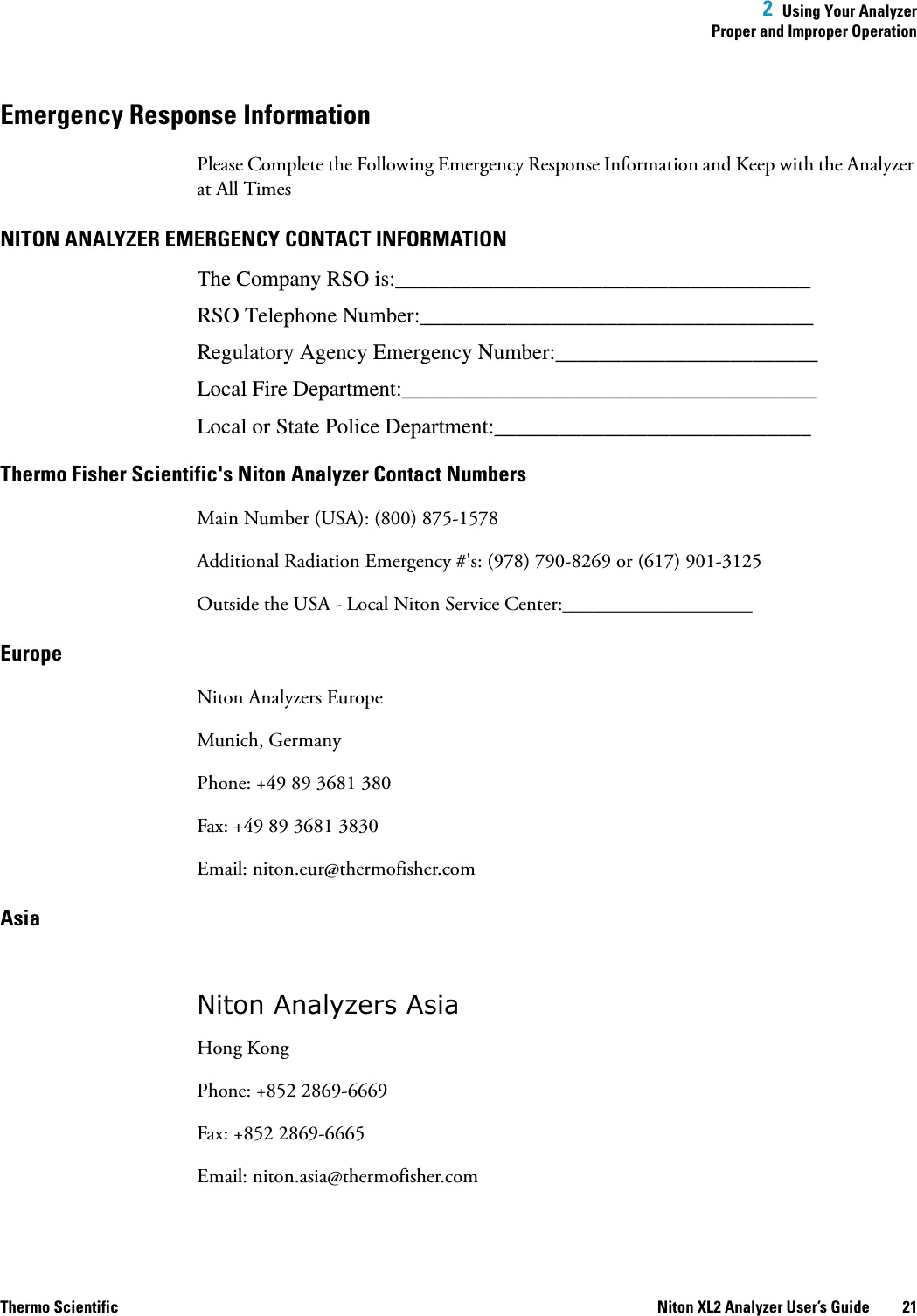  2  Using Your AnalyzerProper and Improper OperationThermo Scientific Niton XL2 Analyzer User’s Guide 21Emergency Response InformationPlease Complete the Following Emergency Response Information and Keep with the Analyzer at All TimesNITON ANALYZER EMERGENCY CONTACT INFORMATIONThe Company RSO is:______________________________________RSO Telephone Number:____________________________________Regulatory Agency Emergency Number:________________________Local Fire Department:______________________________________Local or State Police Department:_____________________________Thermo Fisher Scientific&apos;s Niton Analyzer Contact NumbersMain Number (USA): (800) 875-1578Additional Radiation Emergency #&apos;s: (978) 790-8269 or (617) 901-3125Outside the USA - Local Niton Service Center:___________________EuropeNiton Analyzers EuropeMunich, GermanyPhone: +49 89 3681 380Fax: +49 89 3681 3830Email: niton.eur@thermofisher.comAsiaNiton Analyzers AsiaHong KongPhone: +852 2869-6669Fax: +852 2869-6665Email: niton.asia@thermofisher.com