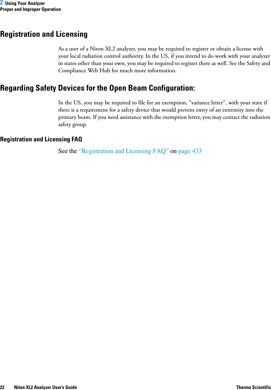 2  Using Your AnalyzerProper and Improper Operation22 Niton XL2 Analyzer User’s Guide Thermo ScientificRegistration and LicensingAs a user of a Niton XL2 analyzer, you may be required to register or obtain a license with your local radiation control authority. In the US, if you intend to do work with your analyzer in states other than your own, you may be required to register there as well. See the Safety and Compliance Web Hub for much more information.Regarding Safety Devices for the Open Beam Configuration:In the US, you may be required to file for an exemption, &quot;variance letter&quot;, with your state if there is a requirement for a safety device that would prevent entry of an extremity into the primary beam. If you need assistance with the exemption letter, you may contact the radiation safety group.Registration and Licensing FAQSee the “Registration and Licensing FAQ” on page 433