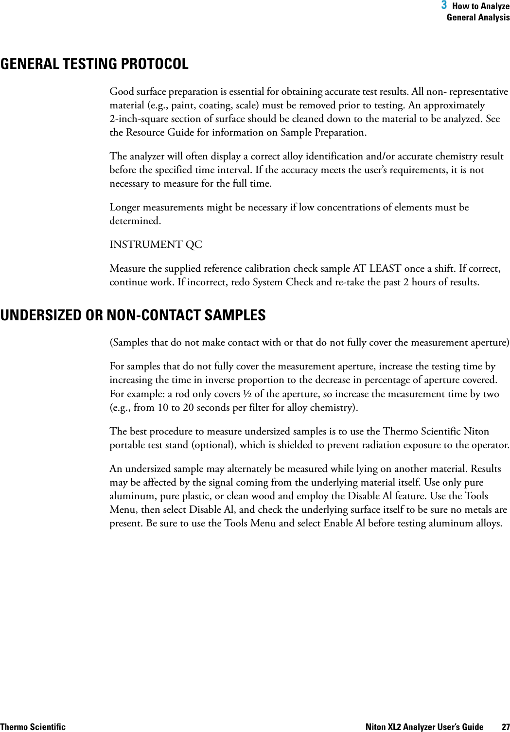  3  How to AnalyzeGeneral AnalysisThermo Scientific Niton XL2 Analyzer User’s Guide 27GENERAL TESTING PROTOCOLGood surface preparation is essential for obtaining accurate test results. All non- representative material (e.g., paint, coating, scale) must be removed prior to testing. An approximately 2-inch-square section of surface should be cleaned down to the material to be analyzed. See the Resource Guide for information on Sample Preparation.The analyzer will often display a correct alloy identification and/or accurate chemistry result before the specified time interval. If the accuracy meets the user’s requirements, it is not necessary to measure for the full time.Longer measurements might be necessary if low concentrations of elements must be determined. INSTRUMENT QCMeasure the supplied reference calibration check sample AT LEAST once a shift. If correct, continue work. If incorrect, redo System Check and re-take the past 2 hours of results.UNDERSIZED OR NON-CONTACT SAMPLES (Samples that do not make contact with or that do not fully cover the measurement aperture)For samples that do not fully cover the measurement aperture, increase the testing time by increasing the time in inverse proportion to the decrease in percentage of aperture covered. For example: a rod only covers ½ of the aperture, so increase the measurement time by two (e.g., from 10 to 20 seconds per filter for alloy chemistry).The best procedure to measure undersized samples is to use the Thermo Scientific Niton portable test stand (optional), which is shielded to prevent radiation exposure to the operator.An undersized sample may alternately be measured while lying on another material. Results may be affected by the signal coming from the underlying material itself. Use only pure aluminum, pure plastic, or clean wood and employ the Disable Al feature. Use the Tools Menu, then select Disable Al, and check the underlying surface itself to be sure no metals are present. Be sure to use the Tools Menu and select Enable Al before testing aluminum alloys.