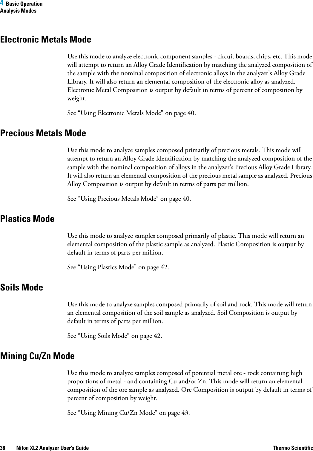 4  Basic OperationAnalysis Modes38 Niton XL2 Analyzer User’s Guide Thermo ScientificElectronic Metals ModeUse this mode to analyze electronic component samples - circuit boards, chips, etc. This mode will attempt to return an Alloy Grade Identification by matching the analyzed composition of the sample with the nominal composition of electronic alloys in the analyzer&apos;s Alloy Grade Library. It will also return an elemental composition of the electronic alloy as analyzed. Electronic Metal Composition is outputby default in terms of percent of composition by weight.See “Using Electronic Metals Mode” on page 40.Precious Metals ModeUse this mode to analyze samples composed primarily of precious metals. This mode will attempt to return an Alloy Grade Identification by matching the analyzed composition of the sample with the nominal composition of alloys in the analyzer&apos;s Precious Alloy Grade Library. It will also return an elemental composition of the precious metal sample as analyzed. Precious Alloy Composition is outputby default in terms of parts per million.See “Using Precious Metals Mode” on page 40.Plastics ModeUse this mode to analyze samples composed primarily of plastic. This mode will return an elemental composition of the plastic sample as analyzed. Plastic Composition is outputby default in terms of parts per million.See “Using Plastics Mode” on page 42.Soils ModeUse this mode to analyze samples composed primarily of soil and rock. This mode will return an elemental composition of the soil sample as analyzed. Soil Composition is outputby default in terms of parts per million.See “Using Soils Mode” on page 42.Mining Cu/Zn ModeUse this mode to analyze samples composed of potential metal ore - rock containing high proportions of metal - and containing Cu and/or Zn. This mode will return an elemental composition of the ore sample as analyzed. Ore Composition is outputby default in terms of percent of composition by weight.See “Using Mining Cu/Zn Mode” on page 43.