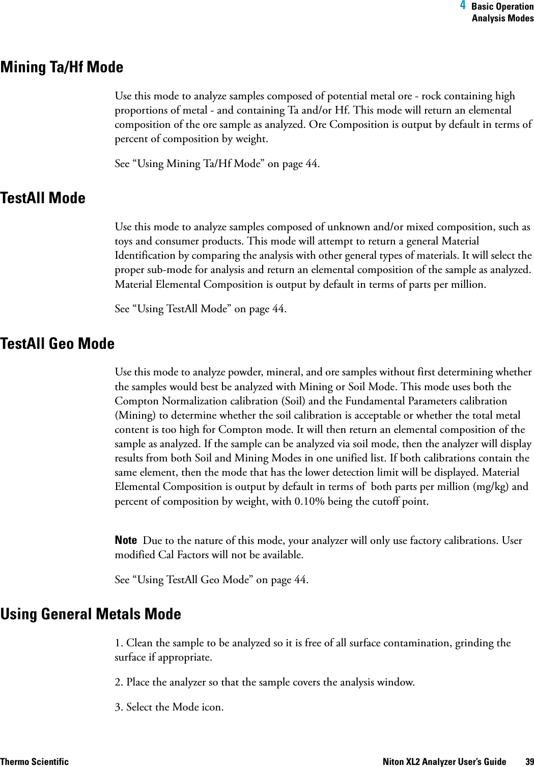  4  Basic OperationAnalysis ModesThermo Scientific Niton XL2 Analyzer User’s Guide 39Mining Ta/Hf ModeUse this mode to analyze samples composedof potential metal ore- rock containing high proportions of metal - and containing Ta and/or Hf. This mode will return an elemental composition of the ore sample as analyzed. Ore Composition is outputby default in terms of percent of composition by weight.See “Using Mining Ta/Hf Mode” on page 44.TestAll Mode Use this mode to analyze samples composed of unknown and/or mixed composition, such as toys and consumer products. This mode will attempt to return a general Material Identification by comparing the analysis with other general types of materials. It will select the proper sub-mode for analysis and return an elemental composition of the sample as analyzed. Material Elemental Composition is outputby default in terms of parts per million.See “Using TestAll Mode” on page 44.TestAll Geo ModeUse this mode to analyze powder, mineral, and ore samples without first determining whether the samples would best be analyzed with Mining or Soil Mode. This mode uses both the Compton Normalization calibration (Soil) and the Fundamental Parameters calibration (Mining) to determine whether the soil calibration is acceptable or whether the total metal content is too high for Compton mode. It will then return an elemental composition of the sample as analyzed. If the sample can be analyzed via soil mode, then the analyzer will display results from both Soil and Mining Modes in one unified list. If both calibrations contain the same element, then the mode that has the lower detection limit will be displayed. Material Elemental Composition is outputby default in terms of both parts per million (mg/kg) and percent of composition by weight, with 0.10% being the cutoff point. Note  Due to the nature of this mode, your analyzer will only use factory calibrations. User modified Cal Factors will not be available.See “Using TestAll Geo Mode” on page 44.Using General Metals Mode 1. Clean the sample to be analyzed so it is free of all surface contamination, grinding the surface if appropriate.2. Place the analyzer so that the sample covers the analysis window.3. Select the Mode icon.