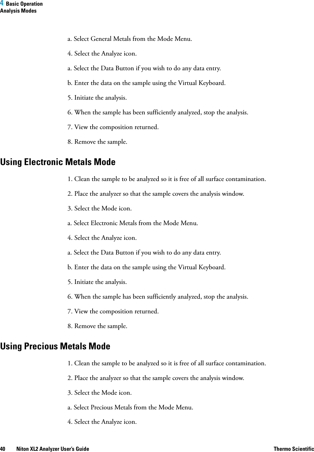 4  Basic OperationAnalysis Modes40 Niton XL2 Analyzer User’s Guide Thermo Scientifica. Select General Metals from the Mode Menu.4. Select the Analyze icon.a. Select the Data Button if you wish to do any data entry.b. Enter the data on the sample using the Virtual Keyboard. 5. Initiate the analysis.6. When the sample has been sufficiently analyzed, stop the analysis.7. View the composition returned.8. Remove the sample.Using Electronic Metals Mode1. Clean the sample to be analyzed so it is free of all surface contamination.2. Place the analyzer so that the sample covers the analysis window.3. Select the Mode icon.a. Select Electronic Metals from the Mode Menu.4. Select the Analyze icon.a. Select the Data Button if you wish to do any data entry.b. Enter the data on the sample using the Virtual Keyboard. 5. Initiate the analysis.6. When the sample has been sufficiently analyzed, stop the analysis.7. View the composition returned.8. Remove the sample.Using Precious Metals Mode1. Clean the sample to be analyzed so it is free of all surface contamination.2. Place the analyzer so that the sample covers the analysis window.3. Select the Mode icon.a. Select Precious Metals from the Mode Menu.4. Select the Analyze icon.