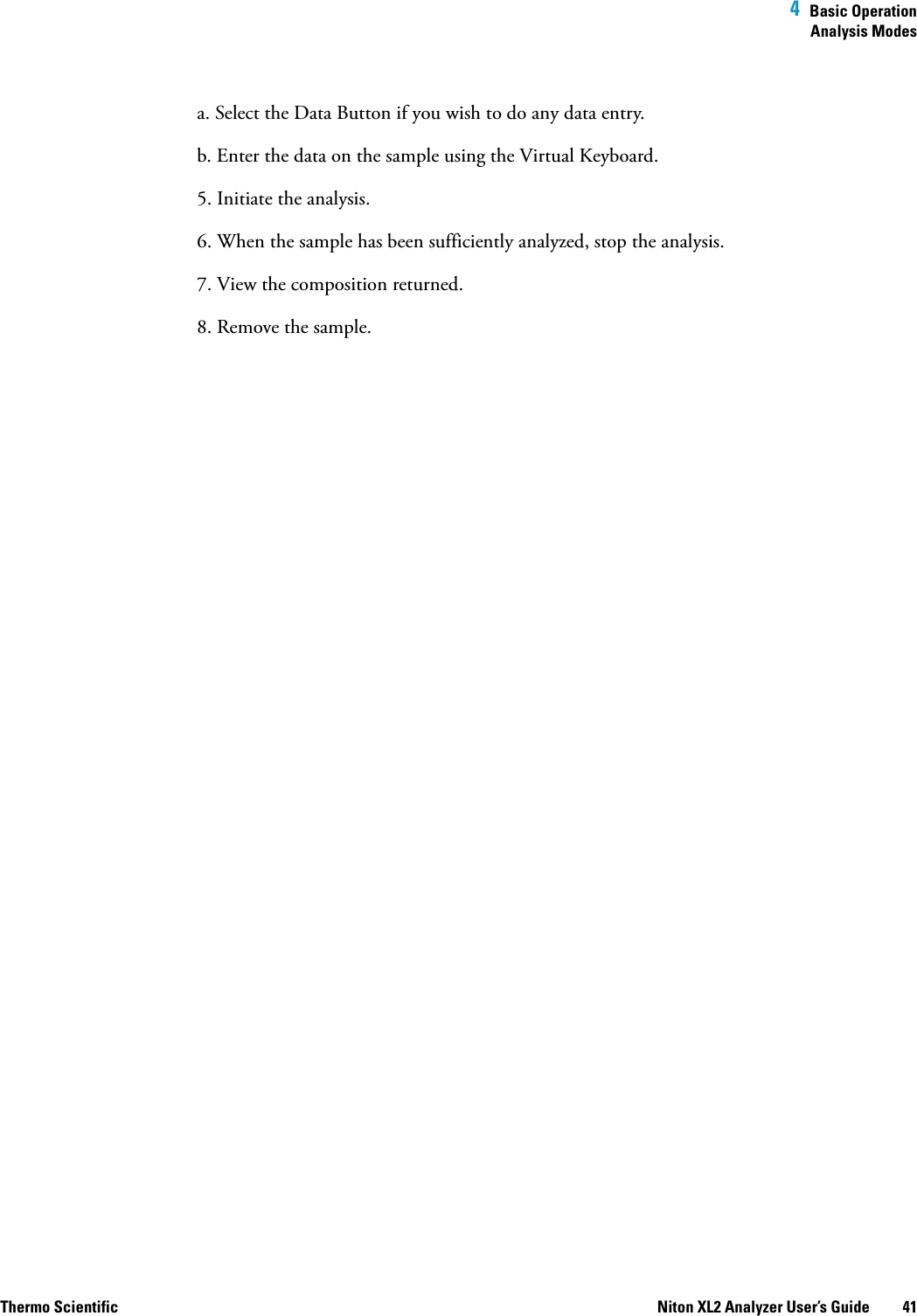  4  Basic OperationAnalysis ModesThermo Scientific Niton XL2 Analyzer User’s Guide 41a. Select the Data Button if you wish to do any data entry.b. Enter the data on the sample using the Virtual Keyboard. 5. Initiate the analysis.6. When the sample has been sufficiently analyzed, stop the analysis.7. View the composition returned.8. Remove the sample.