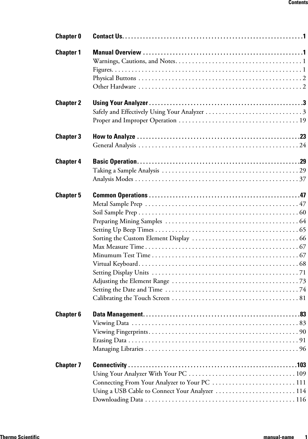 ContentsThermo Scientific manual-name 1Chapter 0 Contact Us. . . . . . . . . . . . . . . . . . . . . . . . . . . . . . . . . . . . . . . . . . . . . . . . . . . . . . . . . . . . .1Chapter 1 Manual Overview . . . . . . . . . . . . . . . . . . . . . . . . . . . . . . . . . . . . . . . . . . . . . . . . . . . . . .1Warnings, Cautions, and Notes. . . . . . . . . . . . . . . . . . . . . . . . . . . . . . . . . . . . . . 1Figures. . . . . . . . . . . . . . . . . . . . . . . . . . . . . . . . . . . . . . . . . . . . . . . . . . . . . . . . . 1Physical Buttons  . . . . . . . . . . . . . . . . . . . . . . . . . . . . . . . . . . . . . . . . . . . . . . . . . 2Other Hardware  . . . . . . . . . . . . . . . . . . . . . . . . . . . . . . . . . . . . . . . . . . . . . . . . . 2Chapter 2 Using Your Analyzer . . . . . . . . . . . . . . . . . . . . . . . . . . . . . . . . . . . . . . . . . . . . . . . . . . . .3Safely and Effectively Using Your Analyzer . . . . . . . . . . . . . . . . . . . . . . . . . . . . . 3Proper and Improper Operation . . . . . . . . . . . . . . . . . . . . . . . . . . . . . . . . . . . . 19Chapter 3 How to Analyze . . . . . . . . . . . . . . . . . . . . . . . . . . . . . . . . . . . . . . . . . . . . . . . . . . . . . . .23General Analysis  . . . . . . . . . . . . . . . . . . . . . . . . . . . . . . . . . . . . . . . . . . . . . . . . 24Chapter 4 Basic Operation. . . . . . . . . . . . . . . . . . . . . . . . . . . . . . . . . . . . . . . . . . . . . . . . . . . . . . .29Taking a Sample Analysis  . . . . . . . . . . . . . . . . . . . . . . . . . . . . . . . . . . . . . . . . . 29Analysis Modes . . . . . . . . . . . . . . . . . . . . . . . . . . . . . . . . . . . . . . . . . . . . . . . . . 37Chapter 5 Common Operations . . . . . . . . . . . . . . . . . . . . . . . . . . . . . . . . . . . . . . . . . . . . . . . . . . .47Metal Sample Prep  . . . . . . . . . . . . . . . . . . . . . . . . . . . . . . . . . . . . . . . . . . . . . . 47Soil Sample Prep . . . . . . . . . . . . . . . . . . . . . . . . . . . . . . . . . . . . . . . . . . . . . . . . 60Preparing Mining Samples  . . . . . . . . . . . . . . . . . . . . . . . . . . . . . . . . . . . . . . . . 64Setting Up Beep Times . . . . . . . . . . . . . . . . . . . . . . . . . . . . . . . . . . . . . . . . . . . 65Sorting the Custom Element Display  . . . . . . . . . . . . . . . . . . . . . . . . . . . . . . . . 66Max Measure Time . . . . . . . . . . . . . . . . . . . . . . . . . . . . . . . . . . . . . . . . . . . . . . 67Minumum Test Time . . . . . . . . . . . . . . . . . . . . . . . . . . . . . . . . . . . . . . . . . . . . 67Virtual Keyboard. . . . . . . . . . . . . . . . . . . . . . . . . . . . . . . . . . . . . . . . . . . . . . . . 68Setting Display Units  . . . . . . . . . . . . . . . . . . . . . . . . . . . . . . . . . . . . . . . . . . . . 71Adjusting the Element Range  . . . . . . . . . . . . . . . . . . . . . . . . . . . . . . . . . . . . . . 73Setting the Date and Time  . . . . . . . . . . . . . . . . . . . . . . . . . . . . . . . . . . . . . . . . 74Calibrating the Touch Screen . . . . . . . . . . . . . . . . . . . . . . . . . . . . . . . . . . . . . . 81Chapter 6 Data Management. . . . . . . . . . . . . . . . . . . . . . . . . . . . . . . . . . . . . . . . . . . . . . . . . . . . .83Viewing Data  . . . . . . . . . . . . . . . . . . . . . . . . . . . . . . . . . . . . . . . . . . . . . . . . . . 83Viewing Fingerprints. . . . . . . . . . . . . . . . . . . . . . . . . . . . . . . . . . . . . . . . . . . . . 90Erasing Data . . . . . . . . . . . . . . . . . . . . . . . . . . . . . . . . . . . . . . . . . . . . . . . . . . . 91Managing Libraries . . . . . . . . . . . . . . . . . . . . . . . . . . . . . . . . . . . . . . . . . . . . . . 96Chapter 7 Connectivity . . . . . . . . . . . . . . . . . . . . . . . . . . . . . . . . . . . . . . . . . . . . . . . . . . . . . . . . .103Using Your Analyzer With Your PC . . . . . . . . . . . . . . . . . . . . . . . . . . . . . . . . 109Connecting From Your Analyzer to Your PC  . . . . . . . . . . . . . . . . . . . . . . . . . 111Using a USB Cable to Connect Your Analyzer  . . . . . . . . . . . . . . . . . . . . . . . . 114Downloading Data . . . . . . . . . . . . . . . . . . . . . . . . . . . . . . . . . . . . . . . . . . . . . 116