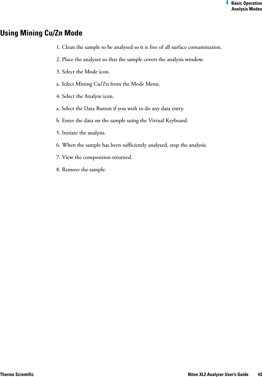  4  Basic OperationAnalysis ModesThermo Scientific Niton XL2 Analyzer User’s Guide 43Using Mining Cu/Zn Mode1. Clean the sample to be analyzed so it is free of all surface contamination.2. Place the analyzer so that the sample covers the analysis window.3. Select the Mode icon.a. Select Mining Cu/Zn from the Mode Menu.4. Select the Analyze icon.a. Select the Data Button if you wish to do any data entry.b. Enter the data on the sample using the Virtual Keyboard. 5. Initiate the analysis.6. When the sample has been sufficiently analyzed, stop the analysis.7. View the composition returned.8. Remove the sample.