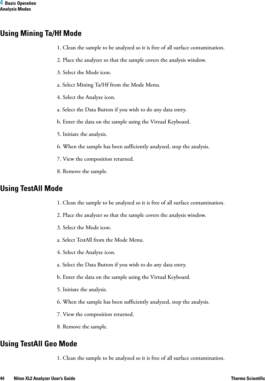 4  Basic OperationAnalysis Modes44 Niton XL2 Analyzer User’s Guide Thermo ScientificUsing Mining Ta/Hf Mode1. Clean the sample to be analyzed so it is free of all surface contamination.2. Place the analyzer so that the sample covers the analysis window.3. Select the Mode icon.a. Select Mining Ta/Hf from the Mode Menu.4. Select the Analyze icon.a. Select the Data Button if you wish to do any data entry.b. Enter the data on the sample using the Virtual Keyboard. 5. Initiate the analysis.6. When the sample has been sufficiently analyzed, stop the analysis.7. View the composition returned.8. Remove the sample.Using TestAll Mode1. Clean the sample to be analyzed so it is free of all surface contamination.2. Place the analyzer so that the sample covers the analysis window.3. Select the Mode icon.a. Select TestAll from the Mode Menu.4. Select the Analyze icon.a. Select the Data Button if you wish to do any data entry.b. Enter the data on the sample using the Virtual Keyboard. 5. Initiate the analysis.6. When the sample has been sufficiently analyzed, stop the analysis.7. View the composition returned.8. Remove the sample.Using TestAll Geo Mode1. Clean the sample to be analyzed so it is free of all surface contamination.