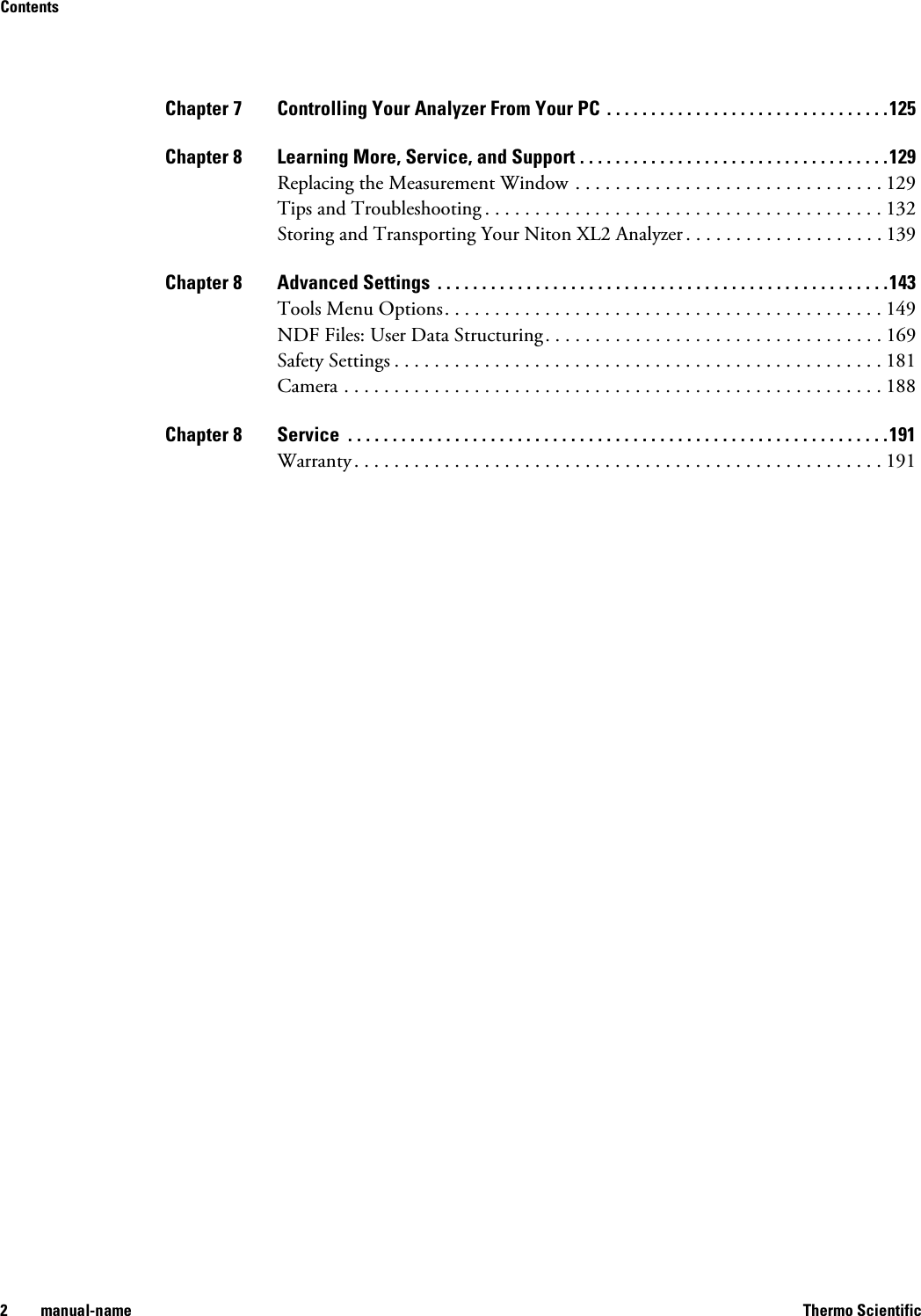 Contents2 manual-name Thermo ScientificChapter 7 Controlling Your Analyzer From Your PC  . . . . . . . . . . . . . . . . . . . . . . . . . . . . . . . .125Chapter 8 Learning More, Service, and Support . . . . . . . . . . . . . . . . . . . . . . . . . . . . . . . . . . .129Replacing the Measurement Window . . . . . . . . . . . . . . . . . . . . . . . . . . . . . . . 129Tips and Troubleshooting . . . . . . . . . . . . . . . . . . . . . . . . . . . . . . . . . . . . . . . . 132Storing and Transporting Your Niton XL2 Analyzer . . . . . . . . . . . . . . . . . . . . 139Chapter 8 Advanced Settings  . . . . . . . . . . . . . . . . . . . . . . . . . . . . . . . . . . . . . . . . . . . . . . . . . . .143Tools Menu Options. . . . . . . . . . . . . . . . . . . . . . . . . . . . . . . . . . . . . . . . . . . . 149NDF Files: User Data Structuring. . . . . . . . . . . . . . . . . . . . . . . . . . . . . . . . . . 169Safety Settings . . . . . . . . . . . . . . . . . . . . . . . . . . . . . . . . . . . . . . . . . . . . . . . . . 181Camera . . . . . . . . . . . . . . . . . . . . . . . . . . . . . . . . . . . . . . . . . . . . . . . . . . . . . . 188Chapter 8 Service  . . . . . . . . . . . . . . . . . . . . . . . . . . . . . . . . . . . . . . . . . . . . . . . . . . . . . . . . . . . . .191Warranty . . . . . . . . . . . . . . . . . . . . . . . . . . . . . . . . . . . . . . . . . . . . . . . . . . . . . 191