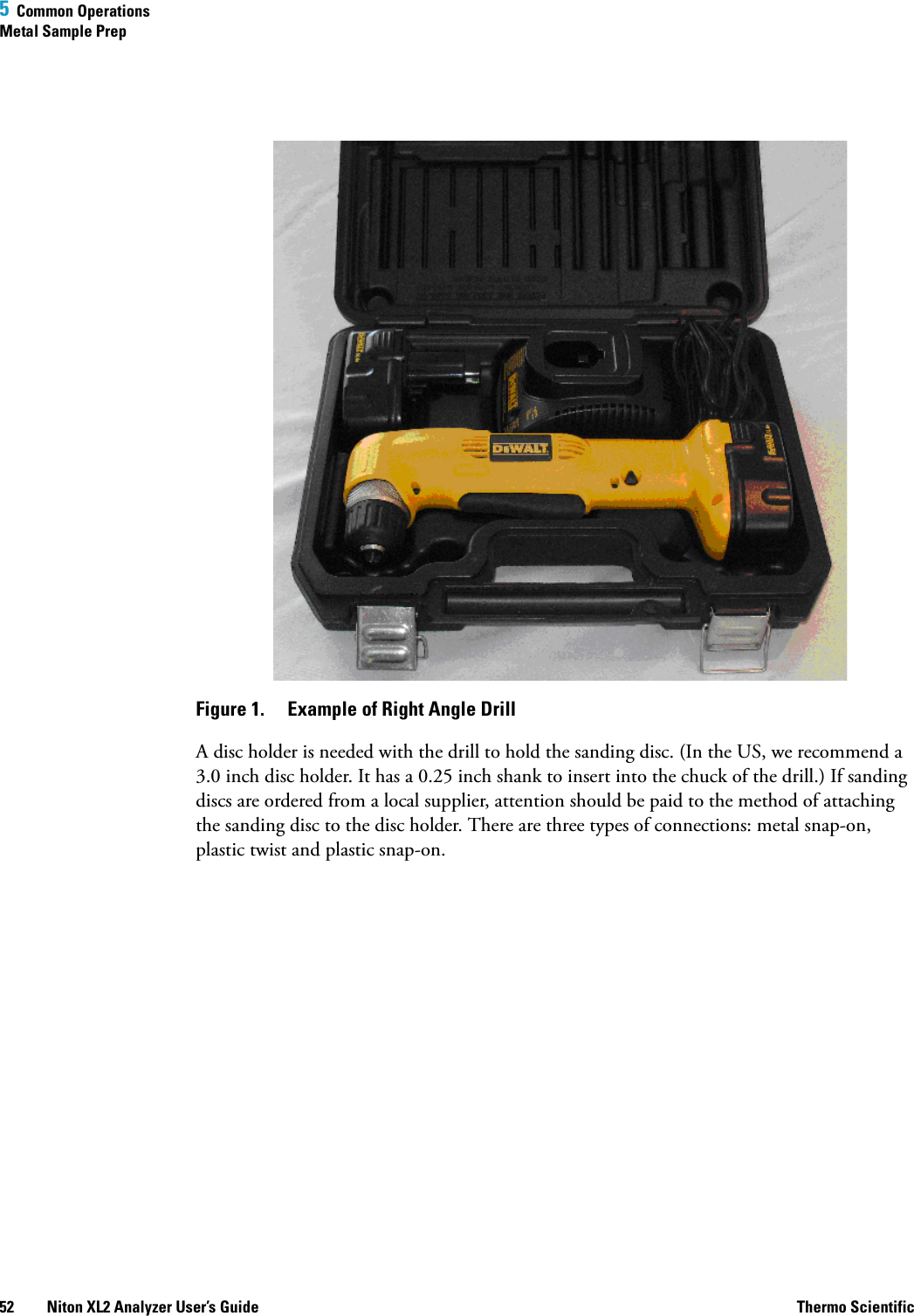 5  Common OperationsMetal Sample Prep52 Niton XL2 Analyzer User’s Guide Thermo ScientificFigure 1.  Example of Right Angle DrillA disc holder is needed with the drill to hold the sanding disc. (In the US, we recommend a 3.0 inch disc holder. It has a 0.25 inch shank to insert into the chuck of the drill.) If sanding discs are ordered from a local supplier, attention should be paid to the method of attaching the sanding disc to the disc holder. There are three types of connections: metal snap-on, plastic twist and plastic snap-on.