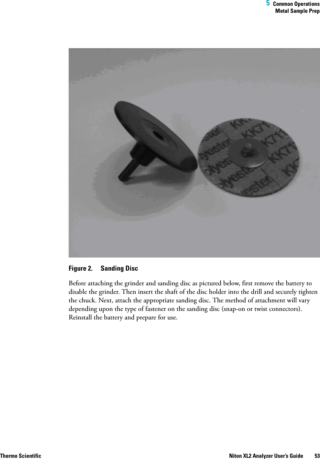  5  Common OperationsMetal Sample PrepThermo Scientific Niton XL2 Analyzer User’s Guide 53Figure 2.  Sanding DiscBefore attaching the grinder and sanding disc as pictured below, first remove the battery to disable the grinder. Then insert the shaft of the disc holder into the drill and securely tighten the chuck. Next, attach the appropriate sanding disc. The method of attachment will vary depending upon the type of fastener on the sanding disc (snap-on or twist connectors). Reinstall the battery and prepare for use.