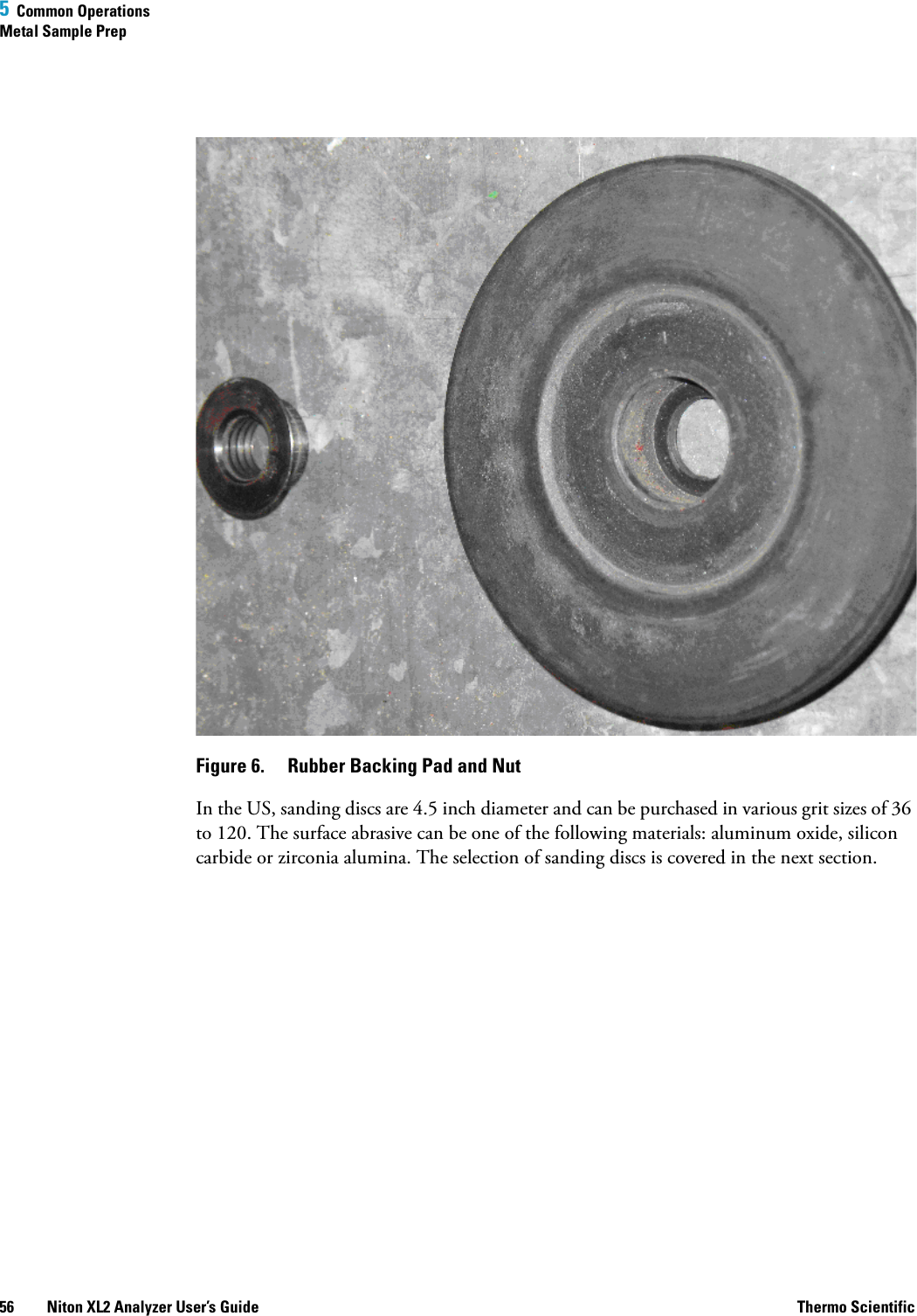 5  Common OperationsMetal Sample Prep56 Niton XL2 Analyzer User’s Guide Thermo ScientificFigure 6.  Rubber Backing Pad and NutIn the US, sanding discs are 4.5 inch diameter and can be purchased in various grit sizes of 36 to 120. The surface abrasive can be one of the following materials: aluminum oxide, silicon carbide or zirconia alumina. The selection of sanding discs is covered in the next section.