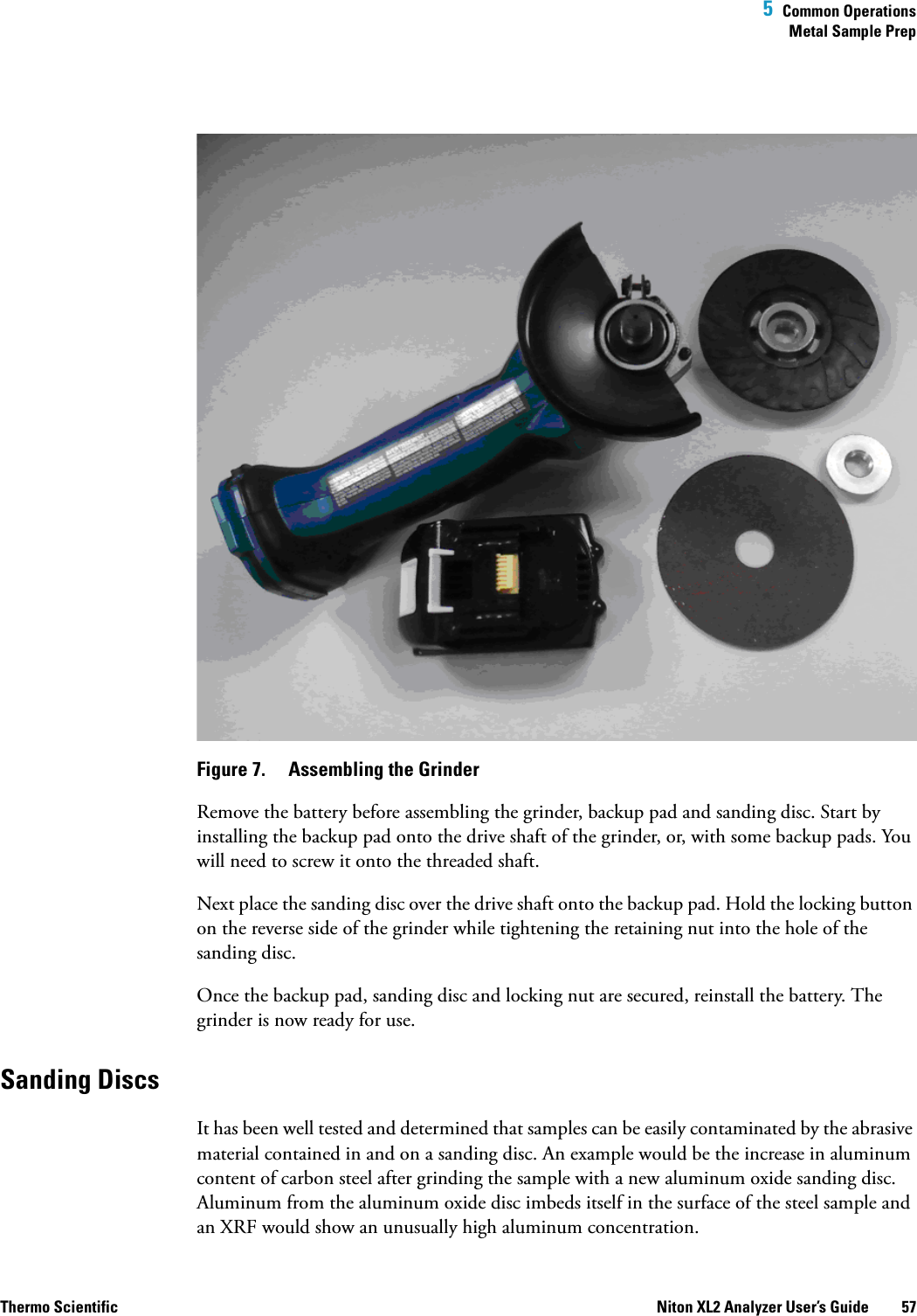  5  Common OperationsMetal Sample PrepThermo Scientific Niton XL2 Analyzer User’s Guide 57Figure 7.  Assembling the GrinderRemove the battery before assembling the grinder, backup pad and sanding disc. Start by installing the backup pad onto the drive shaft of the grinder, or, with some backup pads. You will need to screw it onto the threaded shaft. Next place the sanding disc over the drive shaft onto the backup pad. Hold the locking button on the reverse side of the grinder while tightening the retaining nut into the hole of the sanding disc.Once the backup pad, sanding disc and locking nut are secured, reinstall the battery. The grinder is now ready for use.Sanding DiscsIt has been well tested and determined that samples can be easily contaminated by the abrasive material contained in and on a sanding disc. An example would be the increase in aluminum content of carbon steel after grinding the sample with a new aluminum oxide sanding disc. Aluminum from the aluminum oxide disc imbeds itself in the surface of the steel sample and an XRF would show an unusually high aluminum concentration. 