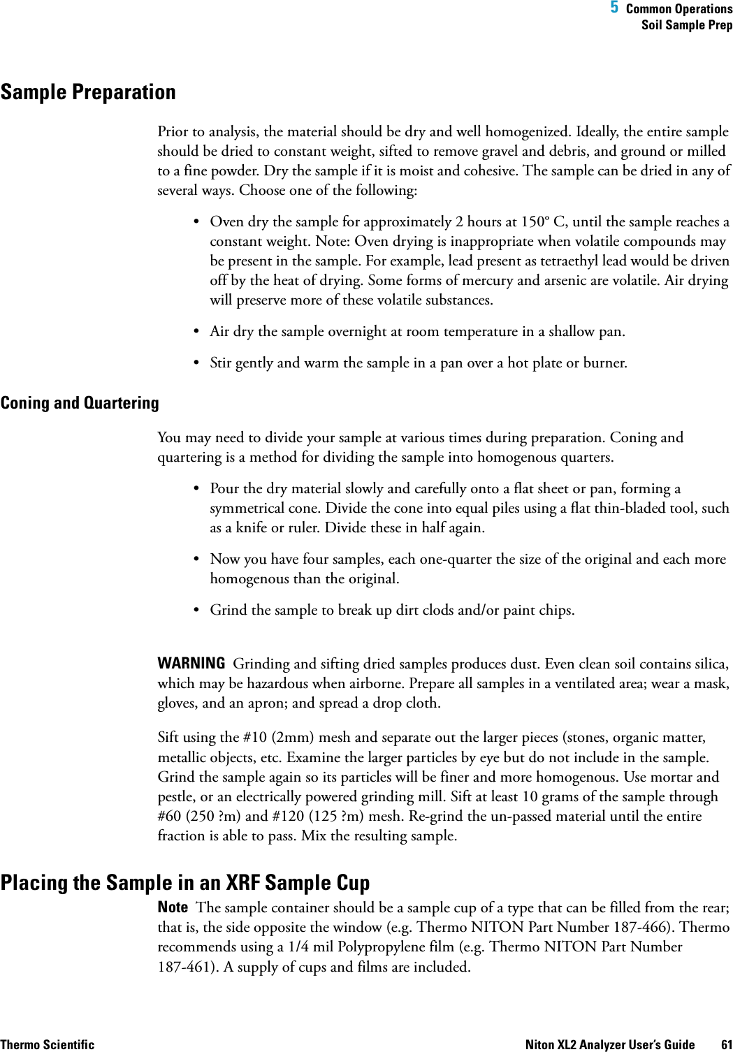  5  Common OperationsSoil Sample PrepThermo Scientific Niton XL2 Analyzer User’s Guide 61Sample Preparation Prior to analysis, the material should be dry and well homogenized. Ideally, the entire sample should be dried to constant weight, sifted to remove gravel and debris, and ground or milled to a fine powder. Dry the sample if it is moist and cohesive. The sample can be dried in any of several ways. Choose one of the following:• Oven dry the sample for approximately 2 hours at 150° C, until the sample reaches a constant weight. Note: Oven drying is inappropriate when volatile compounds may be present in the sample. For example, lead present as tetraethyl lead would be driven off by the heat of drying. Some forms of mercury and arsenic are volatile. Air drying will preserve more of these volatile substances. • Air dry the sample overnight at room temperature in a shallow pan.• Stir gently and warm the sample in a pan over a hot plate or burner.Coning and Quartering You may need to divide your sample at various times during preparation. Coning and quartering is a method for dividing the sample into homogenous quarters.• Pour the dry material slowly and carefully onto a flat sheet or pan, forming a symmetrical cone. Divide the cone into equal piles using a flat thin-bladed tool, such as a knife or ruler. Divide these in half again.• Now you have four samples, each one-quarter the size of the original and each more homogenous than the original.• Grind the sample to break up dirt clods and/or paint chips. WARNING  Grinding and sifting dried samples produces dust. Even clean soil contains silica, which may be hazardous when airborne. Prepare all samples in a ventilated area; wear a mask, gloves, and an apron; and spread a drop cloth. Sift using the #10 (2mm) mesh and separate out the larger pieces (stones, organic matter, metallic objects, etc. Examine the larger particles by eye but do not include in the sample. Grind the sample again so its particles will be finer and more homogenous. Use mortar and pestle, or an electrically powered grinding mill. Sift at least 10 grams of the sample through #60 (250 ?m) and #120 (125 ?m) mesh. Re-grind the un-passed material until the entire fraction is able to pass. Mix the resulting sample. Placing the Sample in an XRF Sample CupNote  The sample container should be a sample cup of a type that can be filled from the rear; that is, the side opposite the window (e.g. Thermo NITON Part Number 187-466). Thermo recommends using a 1/4 mil Polypropylene film (e.g. Thermo NITON Part Number 187-461). A supply of cups and films are included.