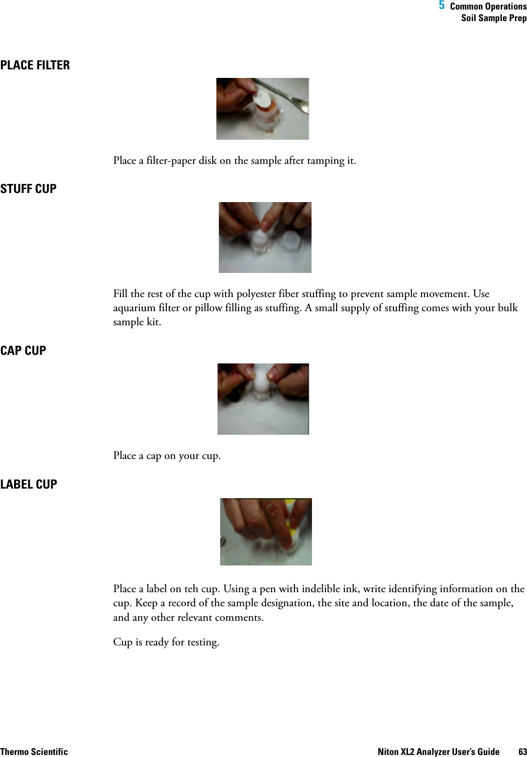  5  Common OperationsSoil Sample PrepThermo Scientific Niton XL2 Analyzer User’s Guide 63PLACE FILTER Place a filter-paper disk on the sample after tamping it.STUFF CUP Fill the rest of the cup with polyester fiber stuffing to prevent sample movement. Use aquarium filter or pillow filling as stuffing. A small supply of stuffing comes with your bulk sample kit.CAP CUP Place a cap on your cup.LABEL CUP Place a label on teh cup. Using a pen with indelible ink, write identifying information on the cup. Keep a record of the sample designation, the site and location, the date of the sample, and any other relevant comments. Cup is ready for testing.