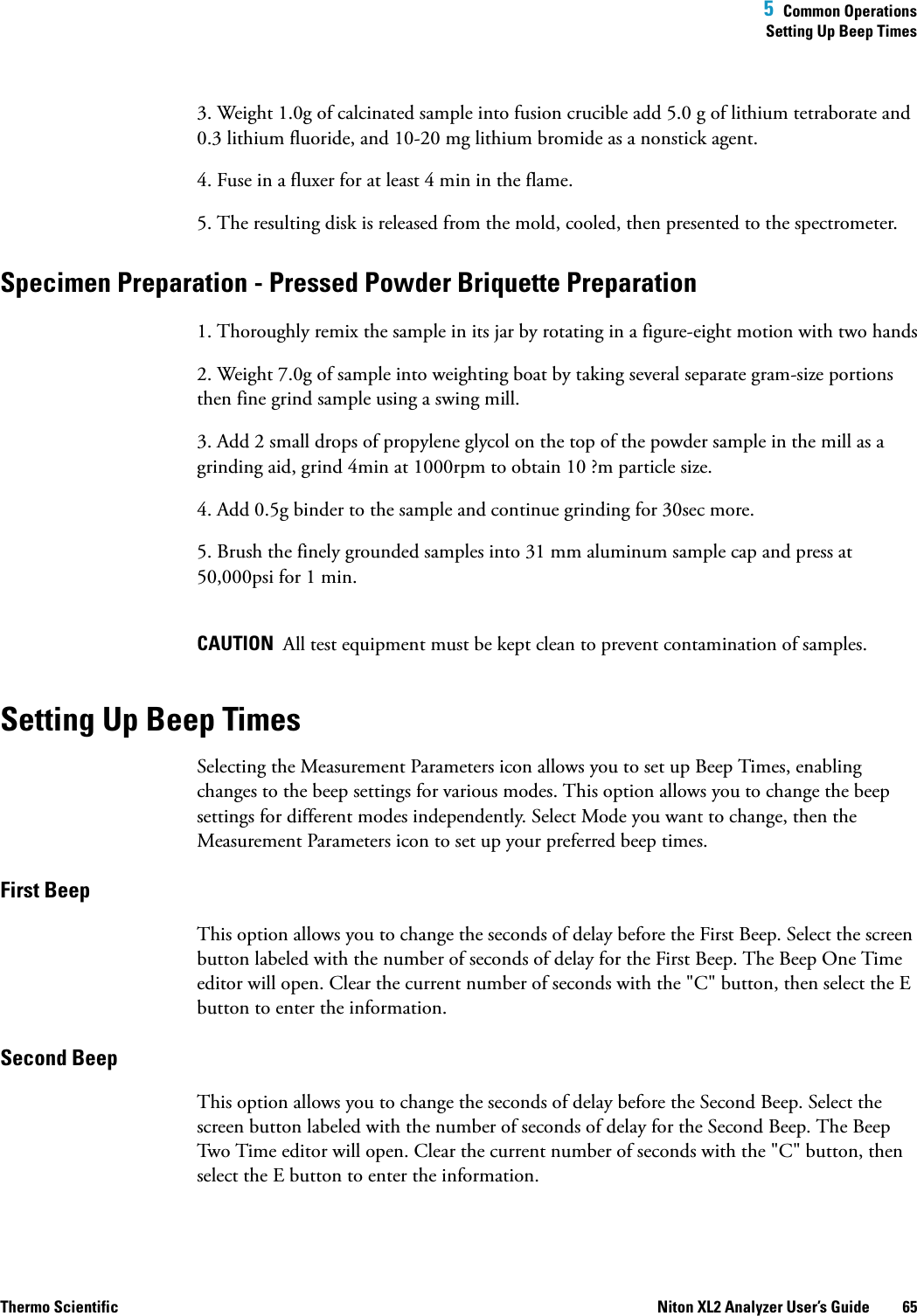  5  Common OperationsSetting Up Beep TimesThermo Scientific Niton XL2 Analyzer User’s Guide 653. Weight 1.0g of calcinated sample into fusion crucible add 5.0 g of lithium tetraborate and 0.3 lithium fluoride, and 10-20 mg lithium bromide as a nonstick agent.4. Fuse in a fluxer for at least 4 min in the flame.5. The resulting disk is released from the mold, cooled, then presented to the spectrometer.Specimen Preparation - Pressed Powder Briquette Preparation1. Thoroughly remix the sample in its jar by rotating in a figure-eight motion with two hands2. Weight 7.0g of sample into weighting boat by taking several separate gram-size portions then fine grind sample using a swing mill.3. Add 2 small drops of propylene glycol on the top of the powder sample in the mill as a grinding aid, grind 4min at 1000rpm to obtain 10 ?m particle size.4. Add 0.5g binder to the sample and continue grinding for 30sec more.5. Brush the finely grounded samples into 31 mm aluminum sample cap and press at 50,000psi for 1 min. CAUTION  All test equipment must be kept clean to prevent contamination of samples. Setting Up Beep TimesSelecting the Measurement Parameters icon allows you to set up Beep Times, enabling changes to the beep settings for various modes. This option allows you to change the beep settings for different modes independently. Select Mode you want to change, then the Measurement Parameters icon to set up your preferred beep times.First BeepThis option allows you to change the seconds of delay before the First Beep. Select the screen button labeled with the number of seconds of delay for the First Beep. The Beep One Time editor will open. Clear the current number of seconds with the &quot;C&quot; button, then select the E button to enter the information.Second BeepThis option allows you to change the seconds of delay before the Second Beep. Select the screen button labeled with the number of seconds of delay for the Second Beep. The Beep Two Time editor will open. Clear the current number of seconds with the &quot;C&quot; button, then select the E button to enter the information.