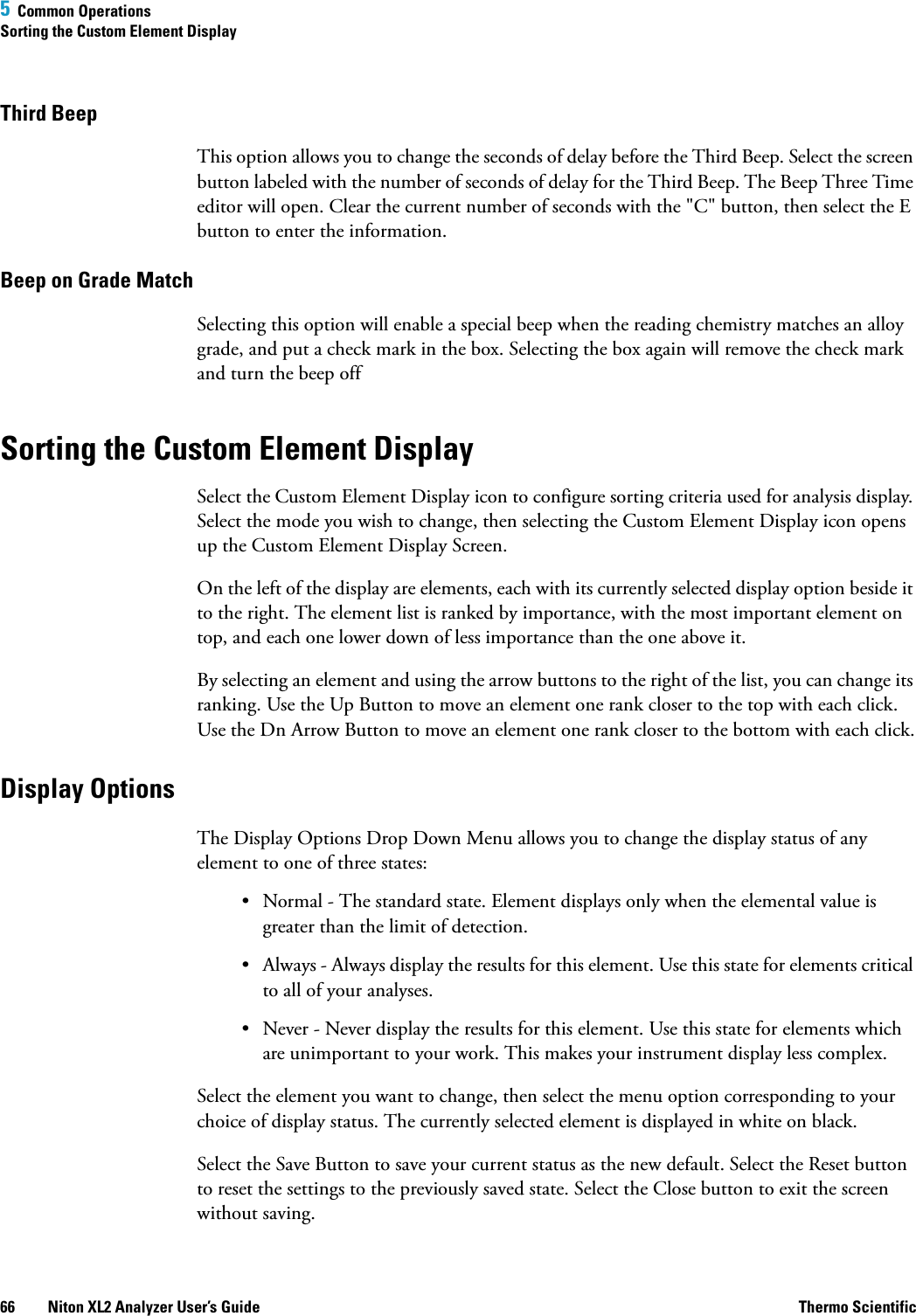 5  Common OperationsSorting the Custom Element Display66 Niton XL2 Analyzer User’s Guide Thermo ScientificThird BeepThis option allows you to change the seconds of delay before the Third Beep. Select the screen button labeled with the number of seconds of delay for the Third Beep. The Beep Three Time editor will open. Clear the current number of seconds with the &quot;C&quot; button, then select the E button to enter the information.Beep on Grade MatchSelecting this option will enable a special beep when the reading chemistry matches an alloy grade, and put a check mark in the box. Selecting the box again will remove the check mark and turn the beep offSorting the Custom Element DisplaySelect the Custom Element Display icon to configure sorting criteria used for analysis display. Select the mode you wish to change, then selecting the Custom Element Display icon opens up the Custom Element Display Screen.On the left of the display are elements, each with its currently selected display option beside it to the right. The element list is ranked by importance, with the most important element on top, and each one lower down of less importance than the one above it.By selecting an element and using the arrow buttons to the right of the list, you can change its ranking. Use the Up Button to move an element one rank closer to the top with each click. Use the Dn Arrow Button to move an element one rank closer to the bottom with each click.Display OptionsThe Display Options Drop Down Menu allows you to change the display status of any element to one of three states:• Normal - The standard state. Element displays only when the elemental value is greater than the limit of detection.• Always - Always display the results for this element. Use this state for elements critical to all of your analyses.• Never - Never display the results for this element. Use this state for elements which are unimportant to your work. This makes your instrument display less complex.Select the element you want to change, then select the menu option corresponding to your choice of display status. The currently selected element is displayed in white on black.Select the Save Button to save your current status as the new default. Select the Reset button to reset the settings to the previously saved state. Select the Close button to exit the screen without saving.