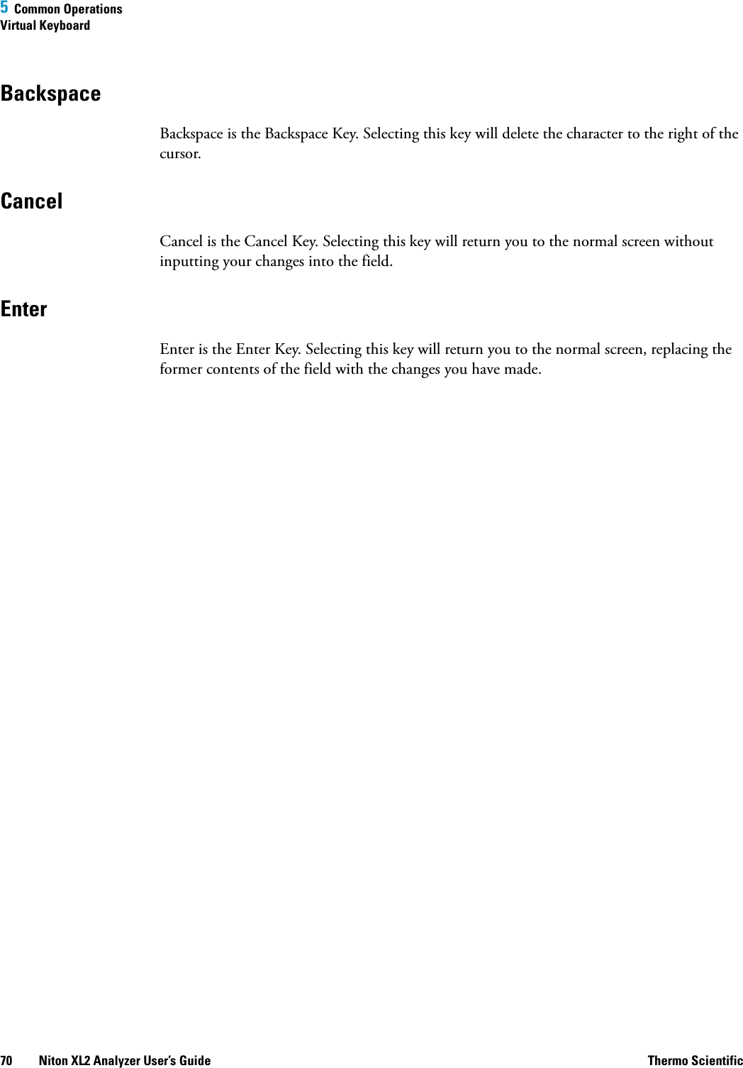 5  Common OperationsVirtual Keyboard70 Niton XL2 Analyzer User’s Guide Thermo ScientificBackspaceBackspace is the Backspace Key. Selecting this key will delete the character to the right of the cursor.CancelCancel is the Cancel Key. Selecting this key will return you to the normal screen without inputting your changes into the field. EnterEnter is the Enter Key. Selecting this key will return you to the normal screen, replacing the former contents of the field with the changes you have made.