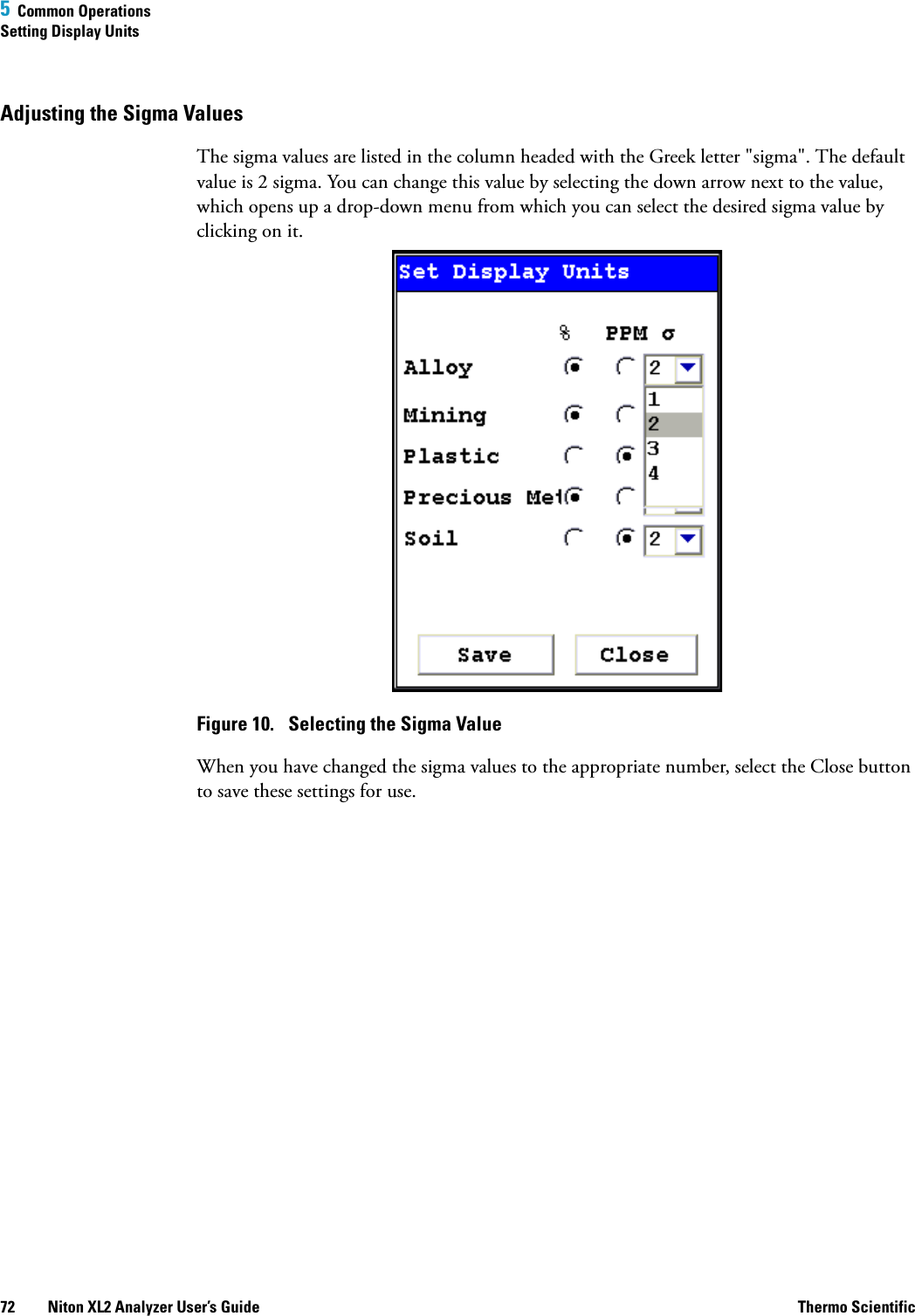 5  Common OperationsSetting Display Units72 Niton XL2 Analyzer User’s Guide Thermo ScientificAdjusting the Sigma ValuesThe sigma values are listed in the column headed with the Greek letter &quot;sigma&quot;. The default value is 2 sigma. You can change this value by selecting the down arrow next to the value, which opens up a drop-down menu from which you can select the desired sigma value by clicking on it.Figure 10.  Selecting the Sigma ValueWhen you have changed the sigma values to the appropriate number, select the Close button to save these settings for use.