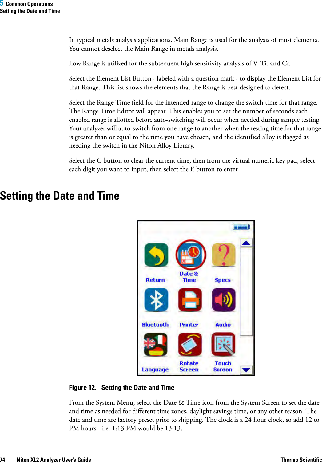 5  Common OperationsSetting the Date and Time74 Niton XL2 Analyzer User’s Guide Thermo ScientificIn typical metals analysis applications, Main Range is used for the analysis of most elements. You cannot deselect the Main Range in metals analysis.Low Range is utilized for the subsequent high sensitivity analysis of V, Ti, and Cr.Select the Element List Button - labeled with a question mark - to display the Element List for that Range. This list shows the elements that the Range is best designed to detect.Select the Range Time field for the intended range to change the switch time for that range. The Range Time Editor will appear. This enables you to set the number of seconds each enabled range is allotted before auto-switching will occur when needed during sample testing. Your analyzer will auto-switch from one range to another when the testing time for that range is greater than or equal to the time you have chosen, and the identified alloy is flagged as needing the switch in the Niton Alloy Library.Select the C button to clear the current time, then from the virtual numeric key pad, select each digit you want to input, then select the E button to enter.Setting the Date and TimeFigure 12.  Setting the Date and TimeFrom the System Menu, select the Date &amp; Time icon from the System Screen to set the date and time as needed for different time zones, daylight savings time, or any other reason. The date and time are factory preset prior to shipping. The clock is a 24 hour clock, so add 12 to PM hours - i.e. 1:13 PM would be 13:13.