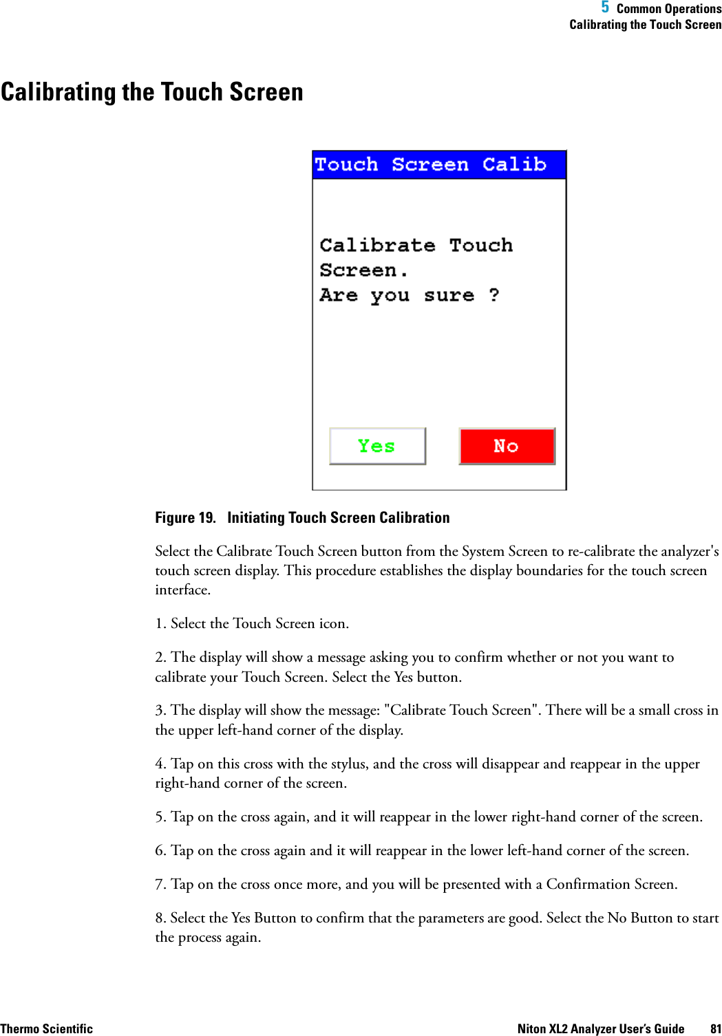  5  Common OperationsCalibrating the Touch ScreenThermo Scientific Niton XL2 Analyzer User’s Guide 81Calibrating the Touch ScreenFigure 19.  Initiating Touch Screen CalibrationSelect the Calibrate Touch Screen button from the System Screen to re-calibrate the analyzer&apos;s touch screen display. This procedure establishes the display boundaries for the touch screen interface.1. Select the Touch Screen icon.2. The display will show a message asking you to confirm whether or not you want to calibrate your Touch Screen. Select the Yes button.3. The display will show the message: &quot;Calibrate Touch Screen&quot;. There will be a small cross in the upper left-hand corner of the display.4. Tap on this cross with the stylus, and the cross will disappear and reappear in the upper right-hand corner of the screen.5. Tap on the cross again, and it will reappear in the lower right-hand corner of the screen.6. Tap on the cross again and it will reappear in the lower left-hand corner of the screen.7. Tap on the cross once more, and you will be presented with a Confirmation Screen.8. Select the Yes Button to confirm that the parameters are good. Select the No Button to start the process again.