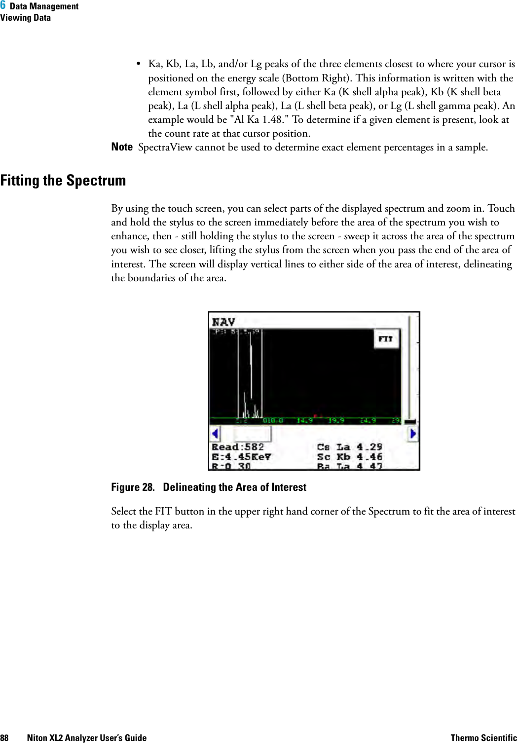 6  Data ManagementViewing Data88 Niton XL2 Analyzer User’s Guide Thermo Scientific• Ka, Kb, La, Lb, and/or Lg peaks of the three elements closest to where your cursor is positioned on the energy scale (Bottom Right). This information is written with the element symbol first, followed by either Ka (K shell alpha peak), Kb (K shell beta peak), La (L shell alpha peak), La (L shell beta peak), or Lg (L shell gamma peak). An example would be &quot;Al Ka 1.48.&quot; To determine if a given element is present, look at the count rate at that cursor position.Note  SpectraView cannot be used to determine exact element percentages in a sample.Fitting the Spectrum By using the touch screen, you can select parts of the displayed spectrum and zoom in. Touch and hold the stylus to the screen immediately before the area of the spectrum you wish to enhance, then - still holding the stylus to the screen - sweep it across the area of the spectrum you wish to see closer, lifting the stylus from the screen when you pass the end of the area of interest. The screen will display vertical lines to either side of the area of interest, delineating the boundaries of the area.Figure 28.  Delineating the Area of InterestSelect the FIT button in the upper right hand corner of the Spectrum to fit the area of interest to the display area.