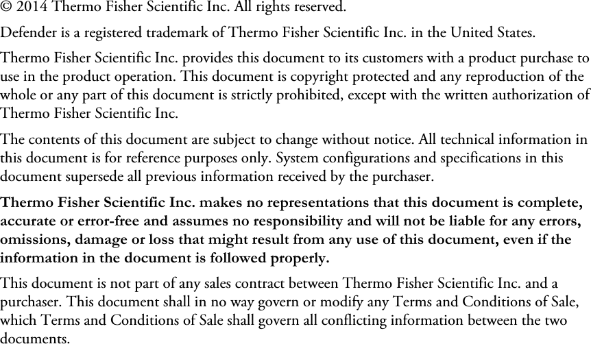 © 2014 Thermo Fisher Scientific Inc. All rights reserved.Defender is a registered trademark of Thermo Fisher Scientific Inc. in the United States.Thermo Fisher Scientific Inc. provides this document to its customers with a product purchase to use in the product operation. This document is copyright protected and any reproduction of the whole or any part of this document is strictly prohibited, except with the written authorization of Thermo Fisher Scientific Inc.The contents of this document are subject to change without notice. All technical information in this document is for reference purposes only. System configurations and specifications in this document supersede all previous information received by the purchaser. Thermo Fisher Scientific Inc. makes no representations that this document is complete, accurate or error-free and assumes no responsibility and will not be liable for any errors, omissions, damage or loss that might result from any use of this document, even if the information in the document is followed properly. This document is not part of any sales contract between Thermo Fisher Scientific Inc. and a purchaser. This document shall in no way govern or modify any Terms and Conditions of Sale, which Terms and Conditions of Sale shall govern all conflicting information between the two documents. 