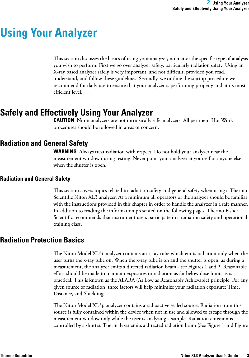 2  Using Your AnalyzerSafely and Effectively Using Your AnalyzerThermo Scientific Niton XL3 Analyzer User’s Guide 3Using Your AnalyzerThis section discusses the basics of using your analyzer, no matter the specific type of analysis you wish to perform. First we go over analyzer safety, particularly radiation safety. Using an X-ray based analyzer safely is very important, and not difficult, provided you read, understand, and follow these guidelines. Secondly, we outline the startup procedure we recommend for daily use to ensure that your analyzer is performing properly and at its most efficient level. Safely and Effectively Using Your AnalyzerCAUTION  Niton analyzers are not intrinsically safe analyzers. All pertinent Hot Work procedures should be followed in areas of concern.Radiation and General SafetyWARNING  Always treat radiation with respect. Do not hold your analyzer near the measurement window during testing. Never point your analyzer at yourself or anyone else when the shutter is open. Radiation and General SafetyThis section covers topics related to radiation safety and general safety when using a Thermo Scientific Niton XL3 analyzer. At a minimum all operators of the analyzer should be familiar with the instructions provided in this chapter in order to handle the analyzer in a safe manner. In addition to reading the information presented on the following pages, Thermo Fisher Scientific recommends that instrument users participate in a radiation safety and operational training class.Radiation Protection BasicsThe Niton Model XL3t analyzer contains an x-ray tube which emits radiation only when the user turns the x-ray tube on. When the x-ray tube is on and the shutter is open, as during a measurement, the analyzer emits a directed radiation beam - see Figures 1 and 2. Reasonable effort should be made to maintain exposures to radiation as far below dose limits as is practical. This is known as the ALARA (As Low as Reasonably Achievable) principle. For any given source of radiation, three factors will help minimize your radiation exposure: Time, Distance, and Shielding.The Niton Model XL3p analyzer contains a radioactive sealed source. Radiation from this source is fully contained within the device when not in use and allowed to escape through the measurement window only while the user is analyzing a sample. Radiation emission is controlled by a shutter. The analyzer emits a directed radiation beam (See Figure 1 and Figure 