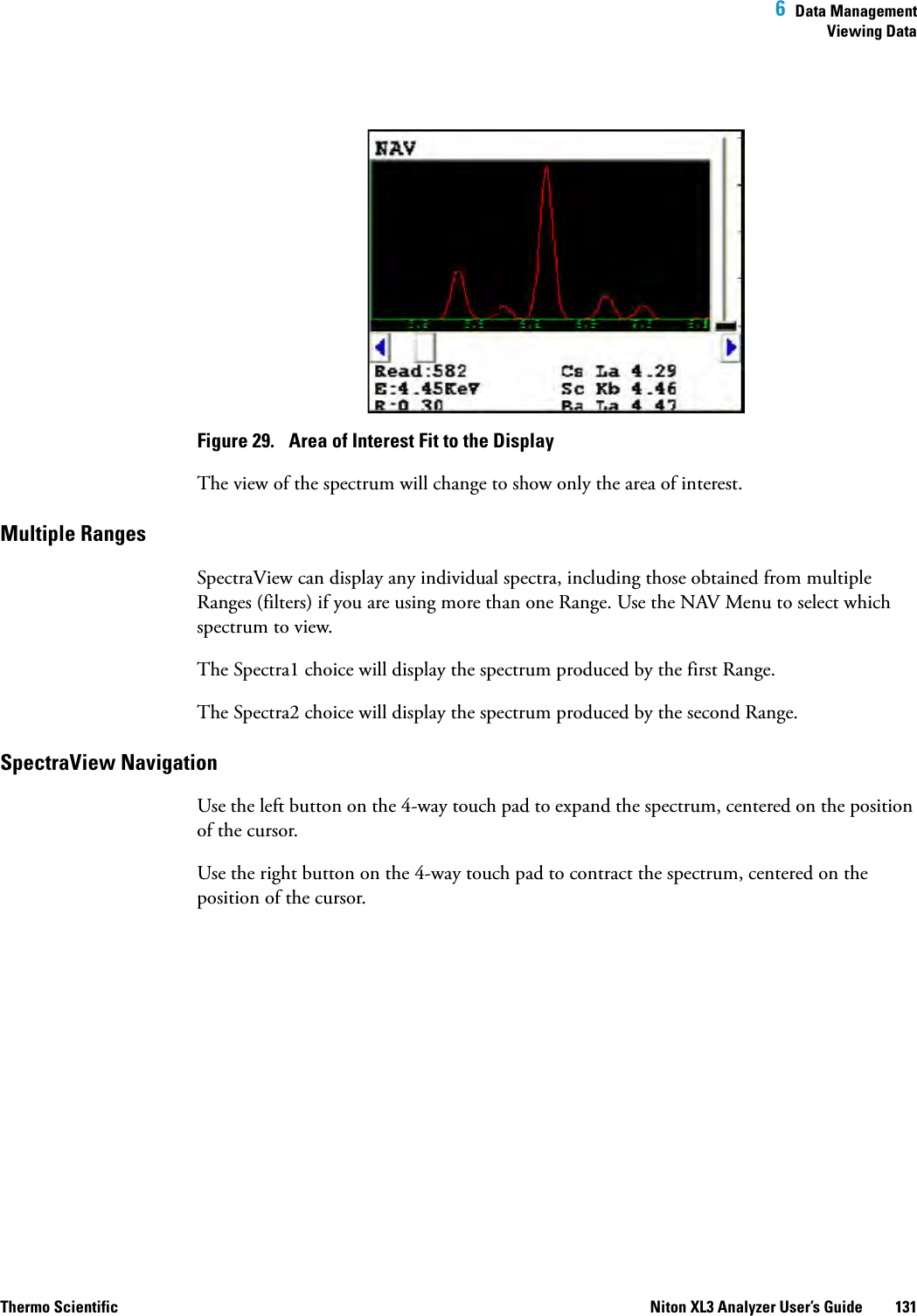  6  Data ManagementViewing DataThermo Scientific Niton XL3 Analyzer User’s Guide 131Figure 29.  Area of Interest Fit to the DisplayThe view of the spectrum will change to show only the area of interest.Multiple Ranges SpectraView can display any individual spectra, including those obtained from multiple Ranges (filters) if you are using more than one Range. Use the NAV Menu to select which spectrum to view.The Spectra1 choice will display the spectrum produced by the first Range.The Spectra2 choice will display the spectrum produced by the second Range.SpectraView Navigation Use the left button on the 4-way touch pad to expand the spectrum, centered on the position of the cursor. Use the right button on the 4-way touch pad to contract the spectrum, centered on the position of the cursor.