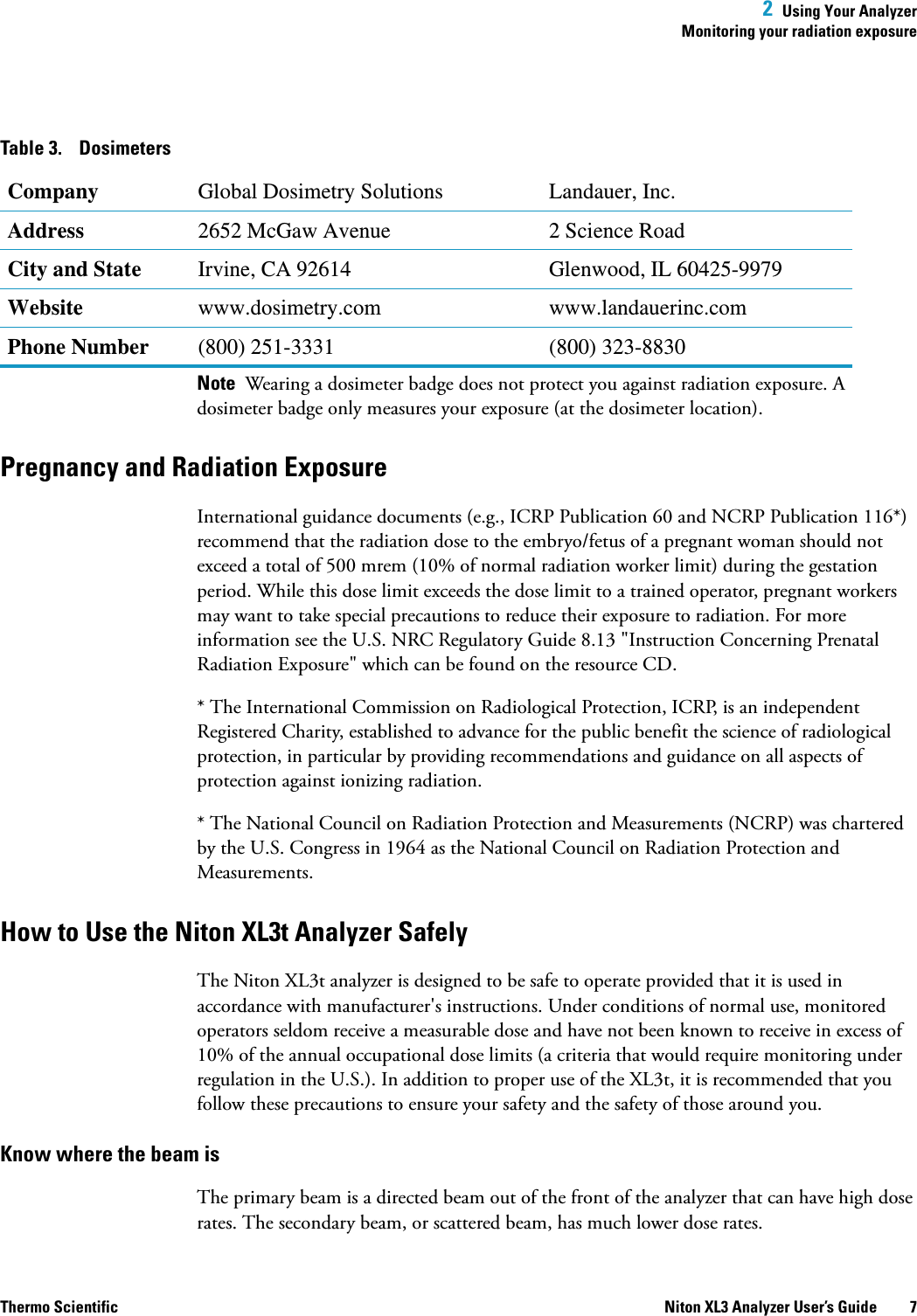 2  Using Your AnalyzerMonitoring your radiation exposureThermo Scientific Niton XL3 Analyzer User’s Guide 7Note  Wearing a dosimeter badge does not protect you against radiation exposure. A dosimeter badge only measures your exposure (at the dosimeter location).Pregnancy and Radiation ExposureInternational guidance documents (e.g., ICRP Publication 60 and NCRP Publication 116*) recommend that the radiation dose to the embryo/fetus of a pregnant woman should not exceed a total of 500 mrem (10% of normal radiation worker limit) during the gestation period. While this dose limit exceeds the dose limit to a trained operator, pregnant workers may want to take special precautions to reduce their exposure to radiation. For more information see the U.S. NRC Regulatory Guide 8.13 &quot;Instruction Concerning Prenatal Radiation Exposure&quot; which can be found on the resource CD.* The International Commission on Radiological Protection, ICRP, is an independent Registered Charity, established to advance for the public benefit the science of radiological protection, in particular by providing recommendations and guidance on all aspects of protection against ionizing radiation.* The National Council on Radiation Protection and Measurements (NCRP) was chartered by the U.S. Congress in 1964 as the National Council on Radiation Protection and Measurements.How to Use the Niton XL3t Analyzer SafelyThe Niton XL3t analyzer is designed to be safe to operate provided that it is used in accordance with manufacturer&apos;s instructions. Under conditions of normal use, monitored operators seldom receive a measurable dose and have not been known to receive in excess of 10% of the annual occupational dose limits (a criteria that would require monitoring under regulation in the U.S.). In addition to proper use of the XL3t, it is recommended that you follow these precautions to ensure your safety and the safety of those around you.Know where the beam isThe primary beam is a directed beam out of the front of the analyzer that can have high dose rates. The secondary beam, or scattered beam, has much lower dose rates.Table 3. DosimetersCompany Global Dosimetry Solutions Landauer, Inc.Address 2652 McGaw Avenue 2 Science RoadCity and State Irvine, CA 92614 Glenwood, IL 60425-9979Website www.dosimetry.com www.landauerinc.comPhone Number (800) 251-3331 (800) 323-8830