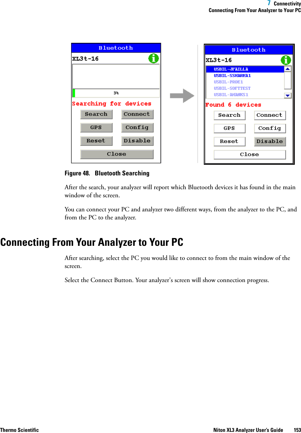  7  ConnectivityConnecting From Your Analyzer to Your PCThermo Scientific Niton XL3 Analyzer User’s Guide 153Figure 48.  Bluetooth SearchingAfter the search, your analyzer will report which Bluetooth devices it has found in the main window of the screen.You can connect your PC and analyzer two different ways, from the analyzer to the PC, and from the PC to the analyzer.Connecting From Your Analyzer to Your PCAfter searching, select the PC you would like to connect to from the main window of the screen.Select the Connect Button. Your analyzer&apos;s screen will show connection progress.