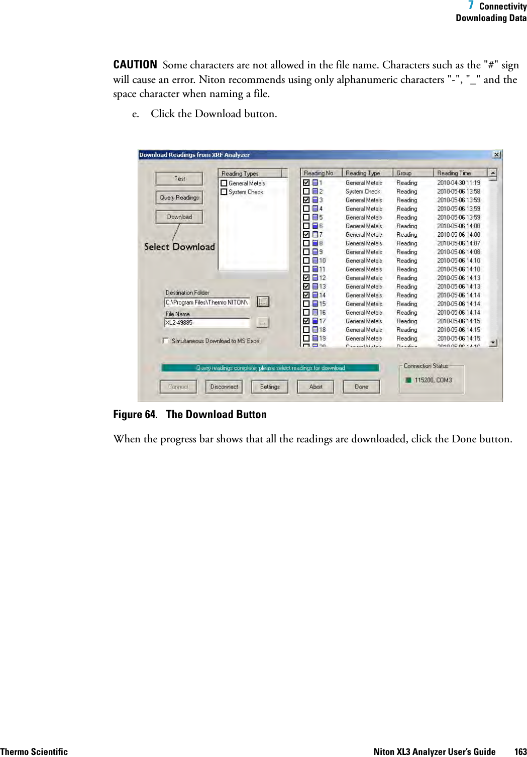  7  ConnectivityDownloading DataThermo Scientific Niton XL3 Analyzer User’s Guide 163CAUTION  Some characters are not allowed in the file name. Characters such as the &quot;#&quot; sign will cause an error. Niton recommends using only alphanumeric characters &quot;-&quot;, &quot;_&quot; and the space character when naming a file.e. Click the Download button.Figure 64.  The Download ButtonWhen the progress bar shows that all the readings are downloaded, click the Done button.