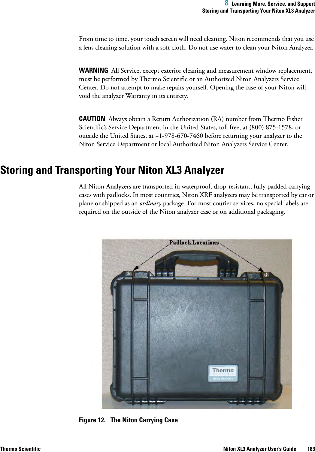  8  Learning More, Service, and SupportStoring and Transporting Your Niton XL3 AnalyzerThermo Scientific Niton XL3 Analyzer User’s Guide 183From time to time, your touch screen will need cleaning. Niton recommends that you use a lens cleaning solution with a soft cloth. Do not use water to clean your Niton Analyzer. WARNING  All Service, except exterior cleaning and measurement window replacement, must be performed by Thermo Scientific or an Authorized Niton Analyzers Service Center. Do not attempt to make repairs yourself. Opening the case of your Niton will void the analyzer Warranty in its entirety.CAUTION  Always obtain a Return Authorization (RA) number from Thermo Fisher Scientific’s Service Department in the United States, toll free, at (800) 875-1578, or outside the United States, at +1-978-670-7460 before returning your analyzer to the Niton Service Department or local Authorized Niton Analyzers Service Center.Storing and Transporting Your Niton XL3 AnalyzerAll Niton Analyzers are transported in waterproof, drop-resistant, fully padded carrying cases with padlocks. In most countries, Niton XRF analyzers may be transported by car or plane or shipped as an ordinary package. For most courier services, no special labels are required on the outside of the Niton analyzer case or on additional packaging.Figure 12.  The Niton Carrying Case