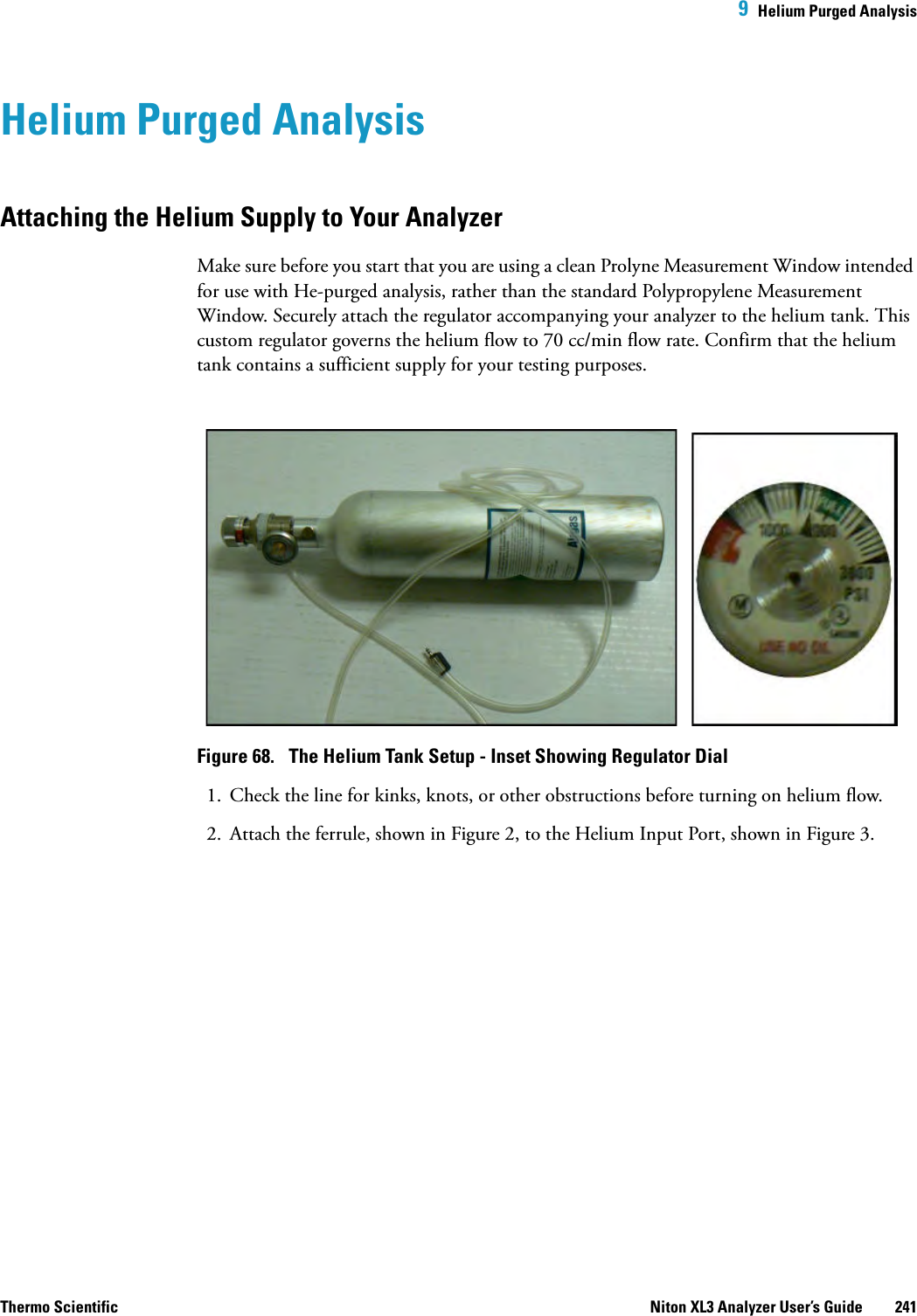  9  Helium Purged AnalysisThermo Scientific Niton XL3 Analyzer User’s Guide 241Helium Purged AnalysisAttaching the Helium Supply to Your AnalyzerMake sure before you start that you are using a clean Prolyne Measurement Window intended for use with He-purged analysis, rather than the standard Polypropylene Measurement Window. Securely attach the regulator accompanying your analyzer to the helium tank. This custom regulator governs the helium flow to 70 cc/min flow rate. Confirm that the helium tank contains a sufficient supply for your testing purposes.Figure 68.  The Helium Tank Setup - Inset Showing Regulator Dial1. Check the line for kinks, knots, or other obstructions before turning on helium flow.2. Attach the ferrule, shown in Figure 2, to the Helium Input Port, shown in Figure 3.