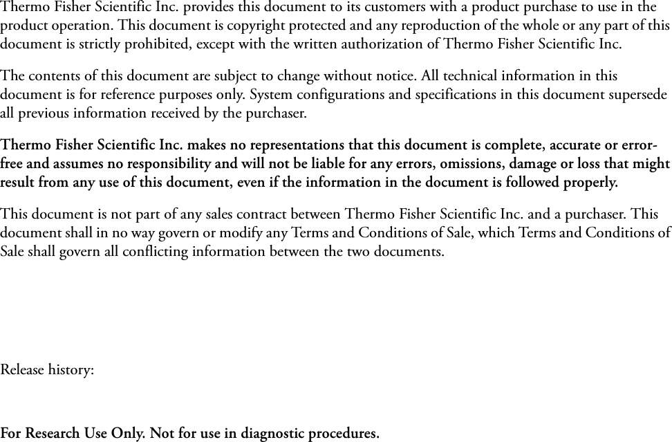 Thermo Fisher Scientific Inc. provides this document to its customers with a product purchase to use in the product operation. This document is copyright protected and any reproduction of the whole or any part of this document is strictly prohibited, except with the written authorization of Thermo Fisher Scientific Inc.The contents of this document are subject to change without notice. All technical information in this document is for reference purposes only. System configurations and specifications in this document supersede all previous information received by the purchaser. Thermo Fisher Scientific Inc. makes no representations that this document is complete, accurate or error-free and assumes no responsibility and will not be liable for any errors, omissions, damage or loss that might result from any use of this document, even if the information in the document is followed properly. This document is not part of any sales contract between Thermo Fisher Scientific Inc. and a purchaser. This document shall in no way govern or modify any Terms and Conditions of Sale, which Terms and Conditions of Sale shall govern all conflicting information between the two documents.Release history: For Research Use Only. Not for use in diagnostic procedures.