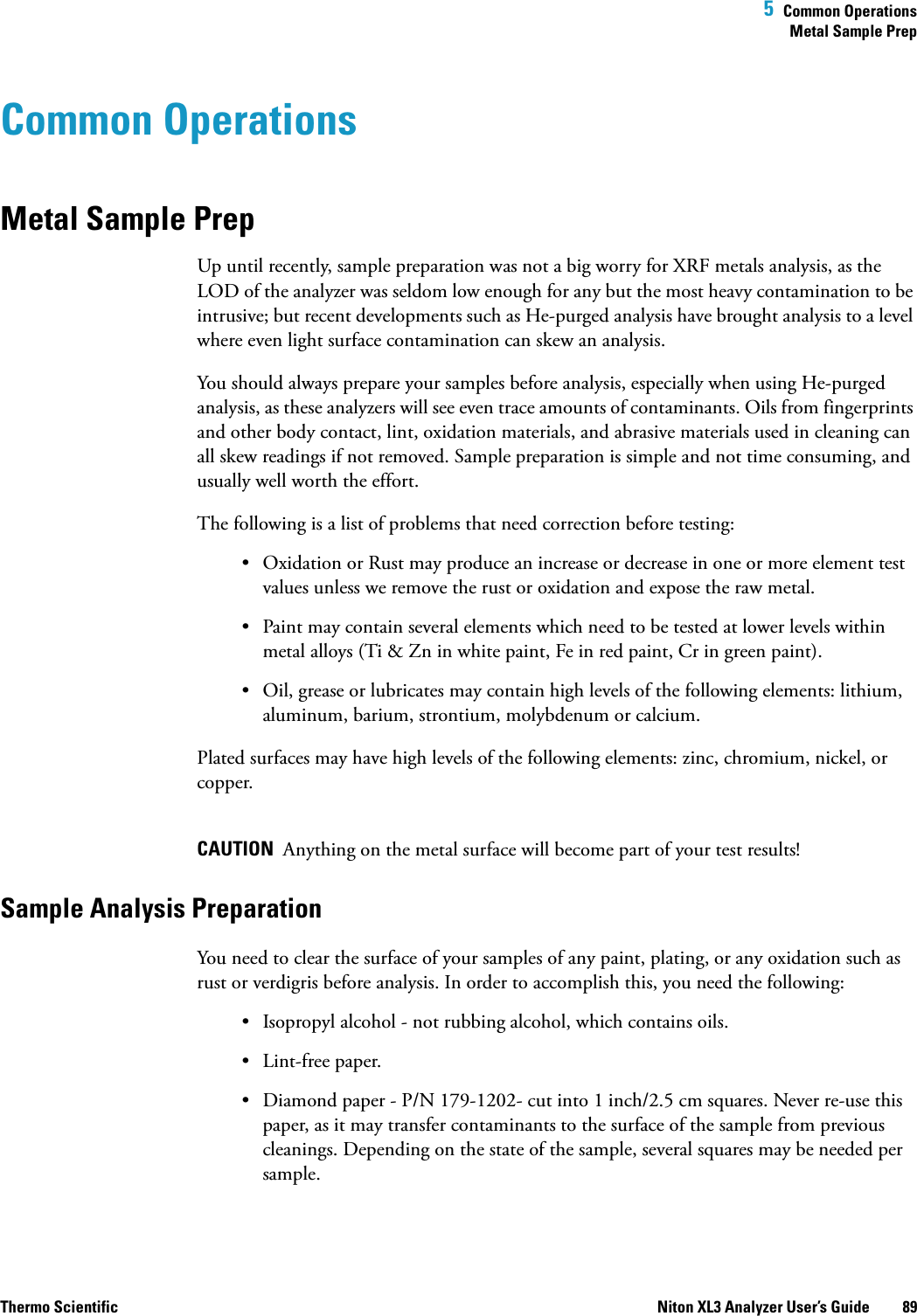  5  Common OperationsMetal Sample PrepThermo Scientific Niton XL3 Analyzer User’s Guide 89Common OperationsMetal Sample PrepUp until recently, sample preparation was not a big worry for XRF metals analysis, as the LOD of the analyzer was seldom low enough for any but the most heavy contamination to be intrusive; but recent developments such as He-purged analysis have brought analysis to a level where even light surface contamination can skew an analysis.You should always prepare your samples before analysis, especially when using He-purged analysis, as these analyzers will see even trace amounts of contaminants. Oils from fingerprints and other body contact, lint, oxidation materials, and abrasive materials used in cleaning can all skew readings if not removed. Sample preparation is simple and not time consuming, and usually well worth the effort. The following is a list of problems that need correction before testing:• Oxidation or Rust may produce an increase or decrease in one or more element test values unless we remove the rust or oxidation and expose the raw metal.• Paint may contain several elements which need to be tested at lower levels within metal alloys (Ti &amp; Zn in white paint, Fe in red paint, Cr in green paint).• Oil, grease or lubricates may contain high levels of the following elements: lithium, aluminum, barium, strontium, molybdenum or calcium.Plated surfaces may have high levels of the following elements: zinc, chromium, nickel, or copper.CAUTION  Anything on the metal surface will become part of your test results!Sample Analysis PreparationYou need to clear the surface of your samples of any paint, plating, or any oxidation such as rust or verdigris before analysis. In order to accomplish this, you need the following:• Isopropyl alcohol - not rubbing alcohol, which contains oils.• Lint-free paper.• Diamond paper - P/N 179-1202- cut into 1 inch/2.5 cm squares. Never re-use this paper, as it may transfer contaminants to the surface of the sample from previous cleanings. Depending on the state of the sample, several squares may be needed per sample.
