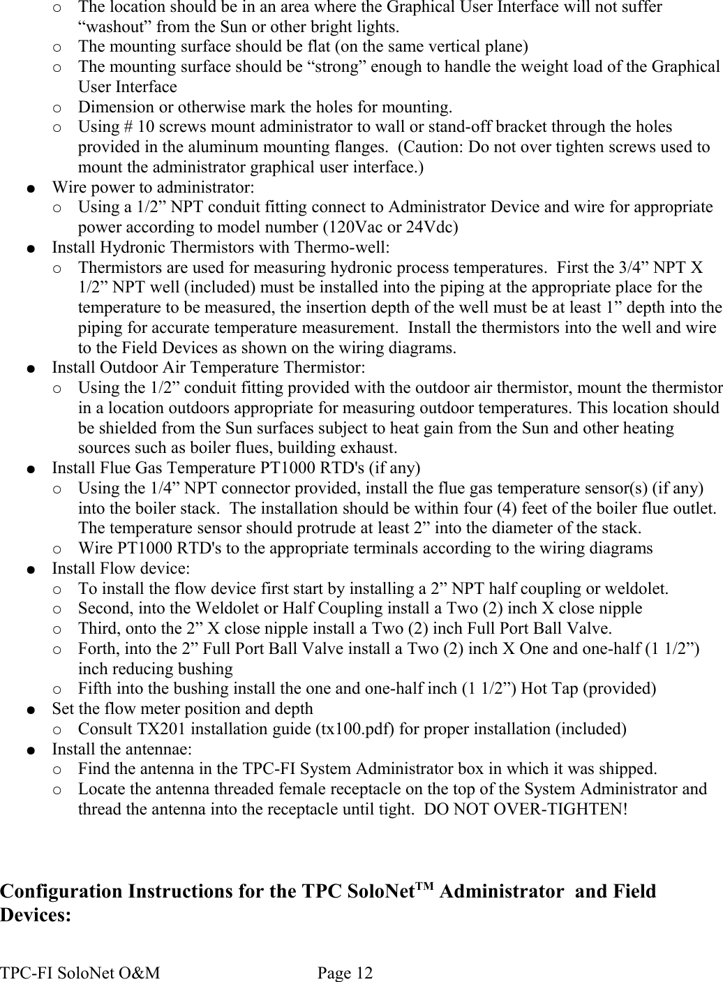 ○The location should be in an area where the Graphical User Interface will not suffer “washout” from the Sun or other bright lights.○The mounting surface should be flat (on the same vertical plane)○The mounting surface should be “strong” enough to handle the weight load of the Graphical User Interface○Dimension or otherwise mark the holes for mounting.○Using # 10 screws mount administrator to wall or stand-off bracket through the holes provided in the aluminum mounting flanges.  (Caution: Do not over tighten screws used to mount the administrator graphical user interface.)●Wire power to administrator:○Using a 1/2” NPT conduit fitting connect to Administrator Device and wire for appropriate power according to model number (120Vac or 24Vdc)●Install Hydronic Thermistors with Thermo-well:○Thermistors are used for measuring hydronic process temperatures.  First the 3/4” NPT X 1/2” NPT well (included) must be installed into the piping at the appropriate place for the temperature to be measured, the insertion depth of the well must be at least 1” depth into the piping for accurate temperature measurement.  Install the thermistors into the well and wire to the Field Devices as shown on the wiring diagrams.●Install Outdoor Air Temperature Thermistor:○Using the 1/2” conduit fitting provided with the outdoor air thermistor, mount the thermistor in a location outdoors appropriate for measuring outdoor temperatures. This location should be shielded from the Sun surfaces subject to heat gain from the Sun and other heating sources such as boiler flues, building exhaust.●Install Flue Gas Temperature PT1000 RTD&apos;s (if any)○Using the 1/4” NPT connector provided, install the flue gas temperature sensor(s) (if any) into the boiler stack.  The installation should be within four (4) feet of the boiler flue outlet. The temperature sensor should protrude at least 2” into the diameter of the stack.○Wire PT1000 RTD&apos;s to the appropriate terminals according to the wiring diagrams●Install Flow device:○To install the flow device first start by installing a 2” NPT half coupling or weldolet.  ○Second, into the Weldolet or Half Coupling install a Two (2) inch X close nipple○Third, onto the 2” X close nipple install a Two (2) inch Full Port Ball Valve.○Forth, into the 2” Full Port Ball Valve install a Two (2) inch X One and one-half (1 1/2”) inch reducing bushing○Fifth into the bushing install the one and one-half inch (1 1/2”) Hot Tap (provided)●Set the flow meter position and depth○Consult TX201 installation guide (tx100.pdf) for proper installation (included) ●Install the antennae:○Find the antenna in the TPC-FI System Administrator box in which it was shipped.○Locate the antenna threaded female receptacle on the top of the System Administrator and thread the antenna into the receptacle until tight.  DO NOT OVER-TIGHTEN!Configuration Instructions for the TPC SoloNetTM Administrator  and Field Devices:TPC-FI SoloNet O&amp;M                                    Page 12