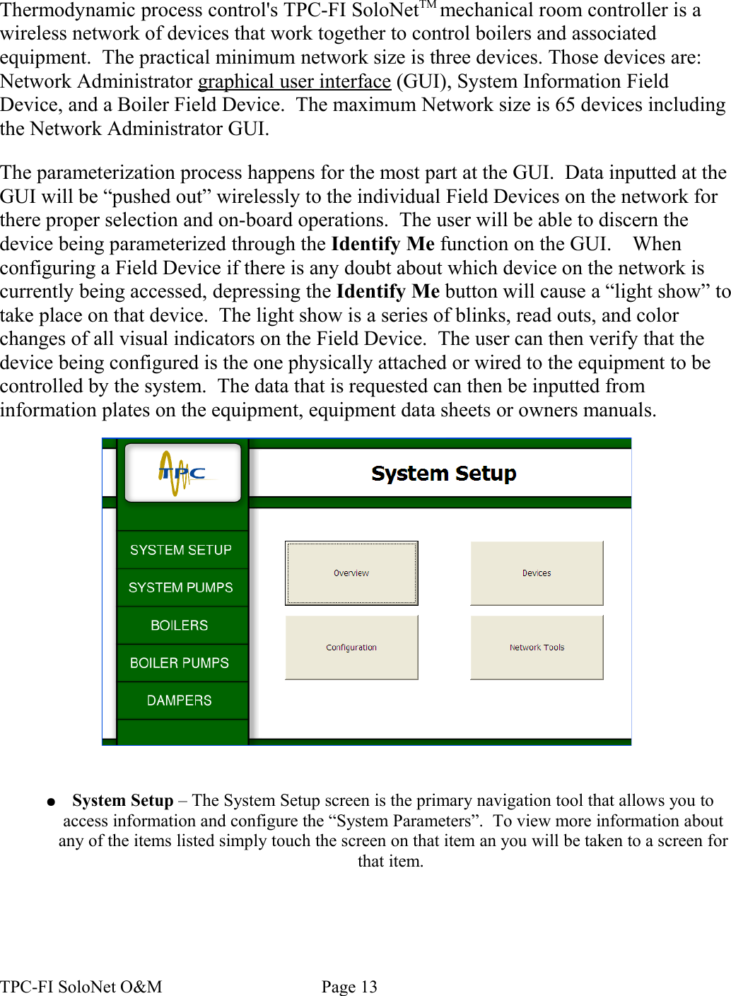 Thermodynamic process control&apos;s TPC-FI SoloNetTM mechanical room controller is a wireless network of devices that work together to control boilers and associated equipment.  The practical minimum network size is three devices. Those devices are: Network Administrator graphical user interface (GUI), System Information Field Device, and a Boiler Field Device.  The maximum Network size is 65 devices including the Network Administrator GUI.  The parameterization process happens for the most part at the GUI.  Data inputted at the GUI will be “pushed out” wirelessly to the individual Field Devices on the network for there proper selection and on-board operations.  The user will be able to discern the device being parameterized through the Identify Me function on the GUI.    When configuring a Field Device if there is any doubt about which device on the network is currently being accessed, depressing the Identify Me button will cause a “light show” to take place on that device.  The light show is a series of blinks, read outs, and color changes of all visual indicators on the Field Device.  The user can then verify that the device being configured is the one physically attached or wired to the equipment to be controlled by the system.  The data that is requested can then be inputted from information plates on the equipment, equipment data sheets or owners manuals.  ●System Setup – The System Setup screen is the primary navigation tool that allows you to access information and configure the “System Parameters”.  To view more information about any of the items listed simply touch the screen on that item an you will be taken to a screen for that item. TPC-FI SoloNet O&amp;M                                    Page 13