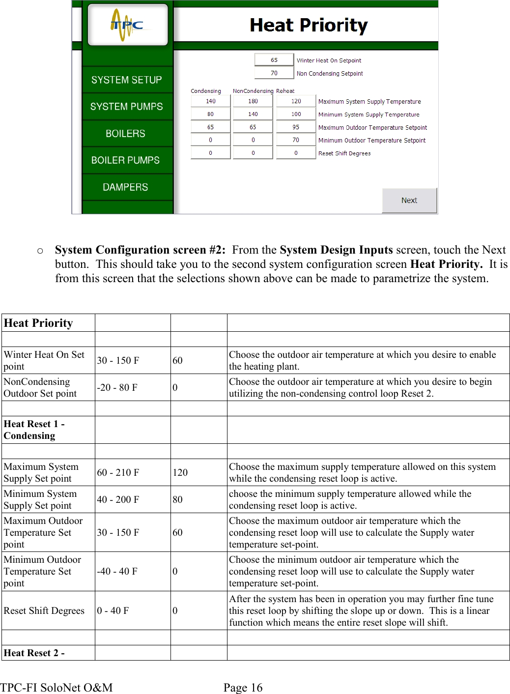 ○System Configuration screen #2:  From the System Design Inputs screen, touch the Next button.  This should take you to the second system configuration screen Heat Priority.  It is from this screen that the selections shown above can be made to parametrize the system.Heat PriorityWinter Heat On Set point 30 - 150 F 60 Choose the outdoor air temperature at which you desire to enable the heating plant.NonCondensing Outdoor Set point -20 - 80 F 0 Choose the outdoor air temperature at which you desire to begin utilizing the non-condensing control loop Reset 2.Heat Reset 1 - CondensingMaximum System Supply Set point 60 - 210 F 120 Choose the maximum supply temperature allowed on this system while the condensing reset loop is active.Minimum System Supply Set point 40 - 200 F 80 choose the minimum supply temperature allowed while the condensing reset loop is active.Maximum Outdoor Temperature Set point30 - 150 F 60Choose the maximum outdoor air temperature which the condensing reset loop will use to calculate the Supply water temperature set-point.Minimum Outdoor Temperature Set point-40 - 40 F 0Choose the minimum outdoor air temperature which the condensing reset loop will use to calculate the Supply water temperature set-point.Reset Shift Degrees 0 - 40 F 0After the system has been in operation you may further fine tune this reset loop by shifting the slope up or down.  This is a linear function which means the entire reset slope will shift.Heat Reset 2 - TPC-FI SoloNet O&amp;M                                    Page 16