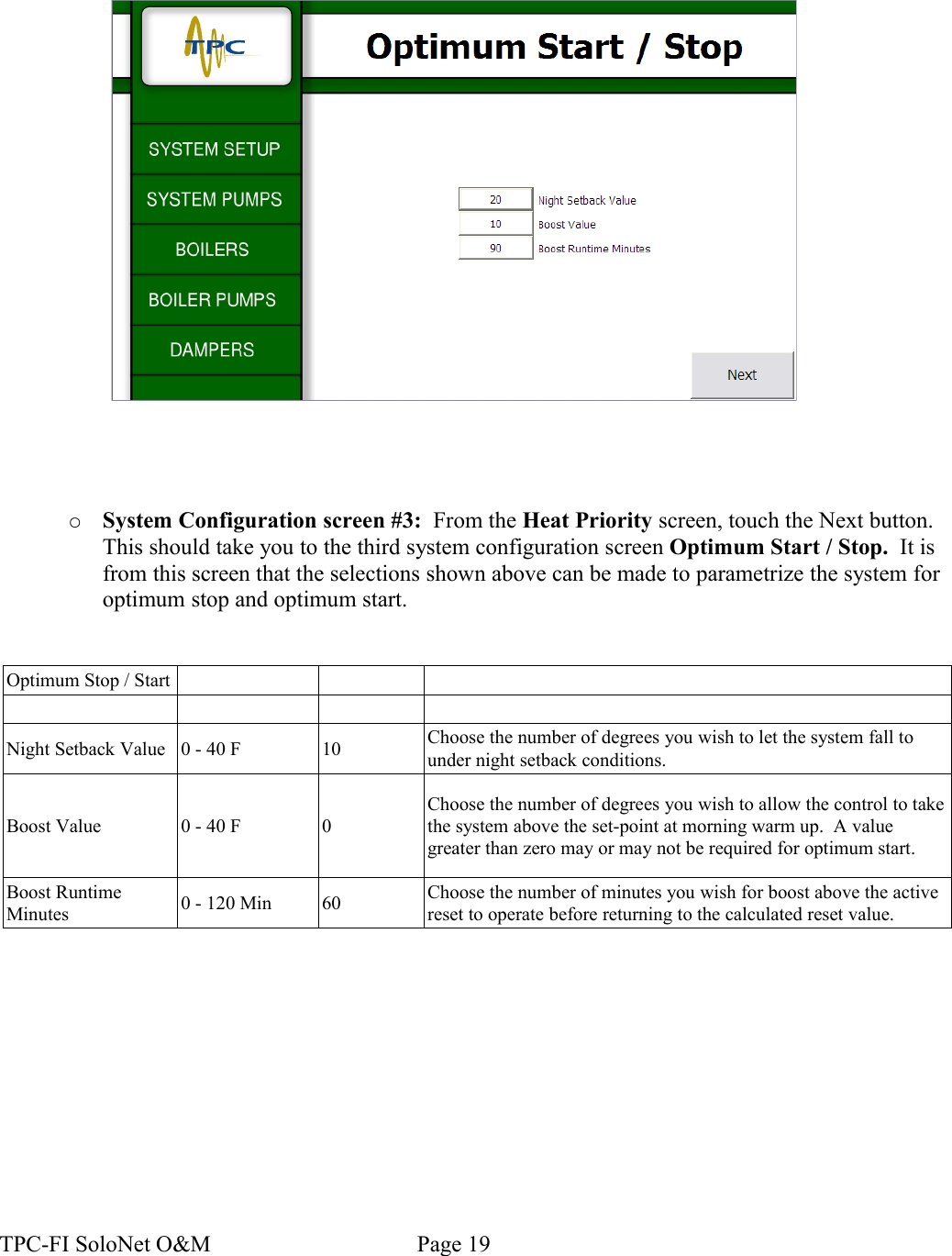 ○System Configuration screen #3:  From the Heat Priority screen, touch the Next button. This should take you to the third system configuration screen Optimum Start / Stop.  It is from this screen that the selections shown above can be made to parametrize the system for optimum stop and optimum start.Optimum Stop / StartNight Setback Value 0 - 40 F 10 Choose the number of degrees you wish to let the system fall to under night setback conditions.Boost Value 0 - 40 F 0Choose the number of degrees you wish to allow the control to take the system above the set-point at morning warm up.  A value greater than zero may or may not be required for optimum start.Boost Runtime Minutes 0 - 120 Min 60 Choose the number of minutes you wish for boost above the active reset to operate before returning to the calculated reset value.TPC-FI SoloNet O&amp;M                                    Page 19