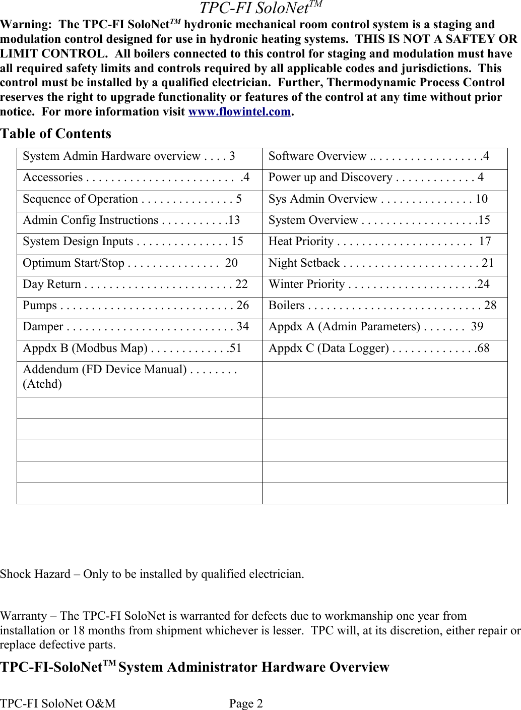 TPC-FI SoloNetTMWarning:  The TPC-FI SoloNetTM hydronic mechanical room control system is a staging and modulation control designed for use in hydronic heating systems.  THIS IS NOT A SAFTEY OR LIMIT CONTROL.  All boilers connected to this control for staging and modulation must have all required safety limits and controls required by all applicable codes and jurisdictions.  This control must be installed by a qualified electrician.  Further, Thermodynamic Process Control reserves the right to upgrade functionality or features of the control at any time without prior notice.  For more information visit www.flowintel.com.Table of ContentsSystem Admin Hardware overview . . . . 3 Software Overview .. . . . . . . . . . . . . . . . . .4Accessories . . . . . . . . . . . . . . . . . . . . . . . .  .4 Power up and Discovery . . . . . . . . . . . . . 4Sequence of Operation . . . . . . . . . . . . . . . 5 Sys Admin Overview . . . . . . . . . . . . . . . 10Admin Config Instructions . . . . . . . . . . .13 System Overview . . . . . . . . . . . . . . . . . . .15System Design Inputs . . . . . . . . . . . . . . . 15 Heat Priority . . . . . . . . . . . . . . . . . . . . . .  17Optimum Start/Stop . . . . . . . . . . . . . . .  20 Night Setback . . . . . . . . . . . . . . . . . . . . . . 21Day Return . . . . . . . . . . . . . . . . . . . . . . . . 22 Winter Priority . . . . . . . . . . . . . . . . . . . . .24Pumps . . . . . . . . . . . . . . . . . . . . . . . . . . . . 26 Boilers . . . . . . . . . . . . . . . . . . . . . . . . . . . . 28Damper . . . . . . . . . . . . . . . . . . . . . . . . . . . 34 Appdx A (Admin Parameters) . . . . . . .  39Appdx B (Modbus Map) . . . . . . . . . . . . .51 Appdx C (Data Logger) . . . . . . . . . . . . . .68Addendum (FD Device Manual) . . . . . . . . (Atchd)Shock Hazard – Only to be installed by qualified electrician.Warranty – The TPC-FI SoloNet is warranted for defects due to workmanship one year from installation or 18 months from shipment whichever is lesser.  TPC will, at its discretion, either repair or replace defective parts.  TPC-FI-SoloNetTM System Administrator Hardware OverviewTPC-FI SoloNet O&amp;M                                    Page 2