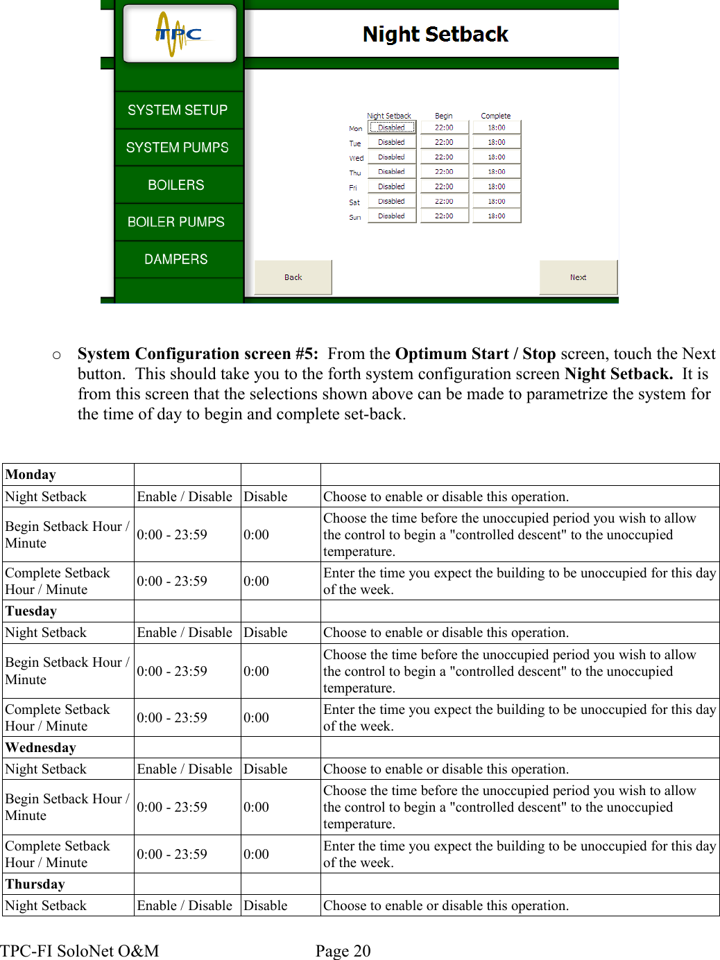 ○System Configuration screen #5:  From the Optimum Start / Stop screen, touch the Next button.  This should take you to the forth system configuration screen Night Setback.  It is from this screen that the selections shown above can be made to parametrize the system for the time of day to begin and complete set-back.MondayNight Setback Enable / Disable Disable Choose to enable or disable this operation.Begin Setback Hour / Minute 0:00 - 23:59 0:00Choose the time before the unoccupied period you wish to allow the control to begin a &quot;controlled descent&quot; to the unoccupied temperature.Complete Setback Hour / Minute 0:00 - 23:59 0:00 Enter the time you expect the building to be unoccupied for this day of the week.TuesdayNight Setback Enable / Disable Disable Choose to enable or disable this operation.Begin Setback Hour / Minute 0:00 - 23:59 0:00Choose the time before the unoccupied period you wish to allow the control to begin a &quot;controlled descent&quot; to the unoccupied temperature.Complete Setback Hour / Minute 0:00 - 23:59 0:00 Enter the time you expect the building to be unoccupied for this day of the week.WednesdayNight Setback Enable / Disable Disable Choose to enable or disable this operation.Begin Setback Hour / Minute 0:00 - 23:59 0:00Choose the time before the unoccupied period you wish to allow the control to begin a &quot;controlled descent&quot; to the unoccupied temperature.Complete Setback Hour / Minute 0:00 - 23:59 0:00 Enter the time you expect the building to be unoccupied for this day of the week.ThursdayNight Setback Enable / Disable Disable Choose to enable or disable this operation.TPC-FI SoloNet O&amp;M                                    Page 20