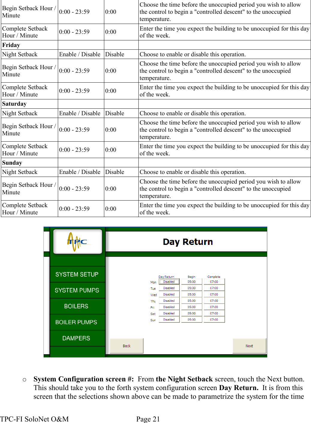 Begin Setback Hour / Minute 0:00 - 23:59 0:00Choose the time before the unoccupied period you wish to allow the control to begin a &quot;controlled descent&quot; to the unoccupied temperature.Complete Setback Hour / Minute 0:00 - 23:59 0:00 Enter the time you expect the building to be unoccupied for this day of the week.FridayNight Setback Enable / Disable Disable Choose to enable or disable this operation.Begin Setback Hour / Minute 0:00 - 23:59 0:00Choose the time before the unoccupied period you wish to allow the control to begin a &quot;controlled descent&quot; to the unoccupied temperature.Complete Setback Hour / Minute 0:00 - 23:59 0:00 Enter the time you expect the building to be unoccupied for this day of the week.SaturdayNight Setback Enable / Disable Disable Choose to enable or disable this operation.Begin Setback Hour / Minute 0:00 - 23:59 0:00Choose the time before the unoccupied period you wish to allow the control to begin a &quot;controlled descent&quot; to the unoccupied temperature.Complete Setback Hour / Minute 0:00 - 23:59 0:00 Enter the time you expect the building to be unoccupied for this day of the week.SundayNight Setback Enable / Disable Disable Choose to enable or disable this operation.Begin Setback Hour / Minute 0:00 - 23:59 0:00Choose the time before the unoccupied period you wish to allow the control to begin a &quot;controlled descent&quot; to the unoccupied temperature.Complete Setback Hour / Minute 0:00 - 23:59 0:00 Enter the time you expect the building to be unoccupied for this day of the week.○System Configuration screen #:  From the Night Setback screen, touch the Next button. This should take you to the forth system configuration screen Day Return.  It is from this screen that the selections shown above can be made to parametrize the system for the time TPC-FI SoloNet O&amp;M                                    Page 21