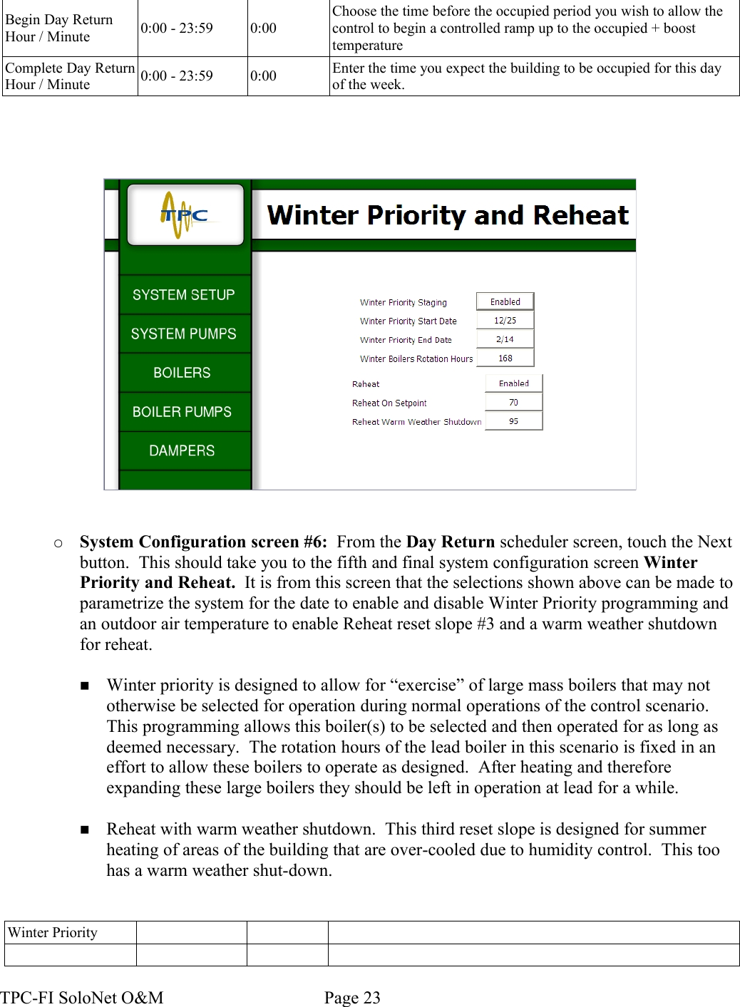 Begin Day Return Hour / Minute 0:00 - 23:59 0:00Choose the time before the occupied period you wish to allow the control to begin a controlled ramp up to the occupied + boost temperatureComplete Day Return Hour / Minute 0:00 - 23:59 0:00 Enter the time you expect the building to be occupied for this day of the week.○System Configuration screen #6:  From the Day Return scheduler screen, touch the Next button.  This should take you to the fifth and final system configuration screen Winter Priority and Reheat.  It is from this screen that the selections shown above can be made to parametrize the system for the date to enable and disable Winter Priority programming and an outdoor air temperature to enable Reheat reset slope #3 and a warm weather shutdown for reheat.  ■Winter priority is designed to allow for “exercise” of large mass boilers that may not otherwise be selected for operation during normal operations of the control scenario. This programming allows this boiler(s) to be selected and then operated for as long as deemed necessary.  The rotation hours of the lead boiler in this scenario is fixed in an effort to allow these boilers to operate as designed.  After heating and therefore expanding these large boilers they should be left in operation at lead for a while.■Reheat with warm weather shutdown.  This third reset slope is designed for summer heating of areas of the building that are over-cooled due to humidity control.  This too has a warm weather shut-down.Winter PriorityTPC-FI SoloNet O&amp;M                                    Page 23
