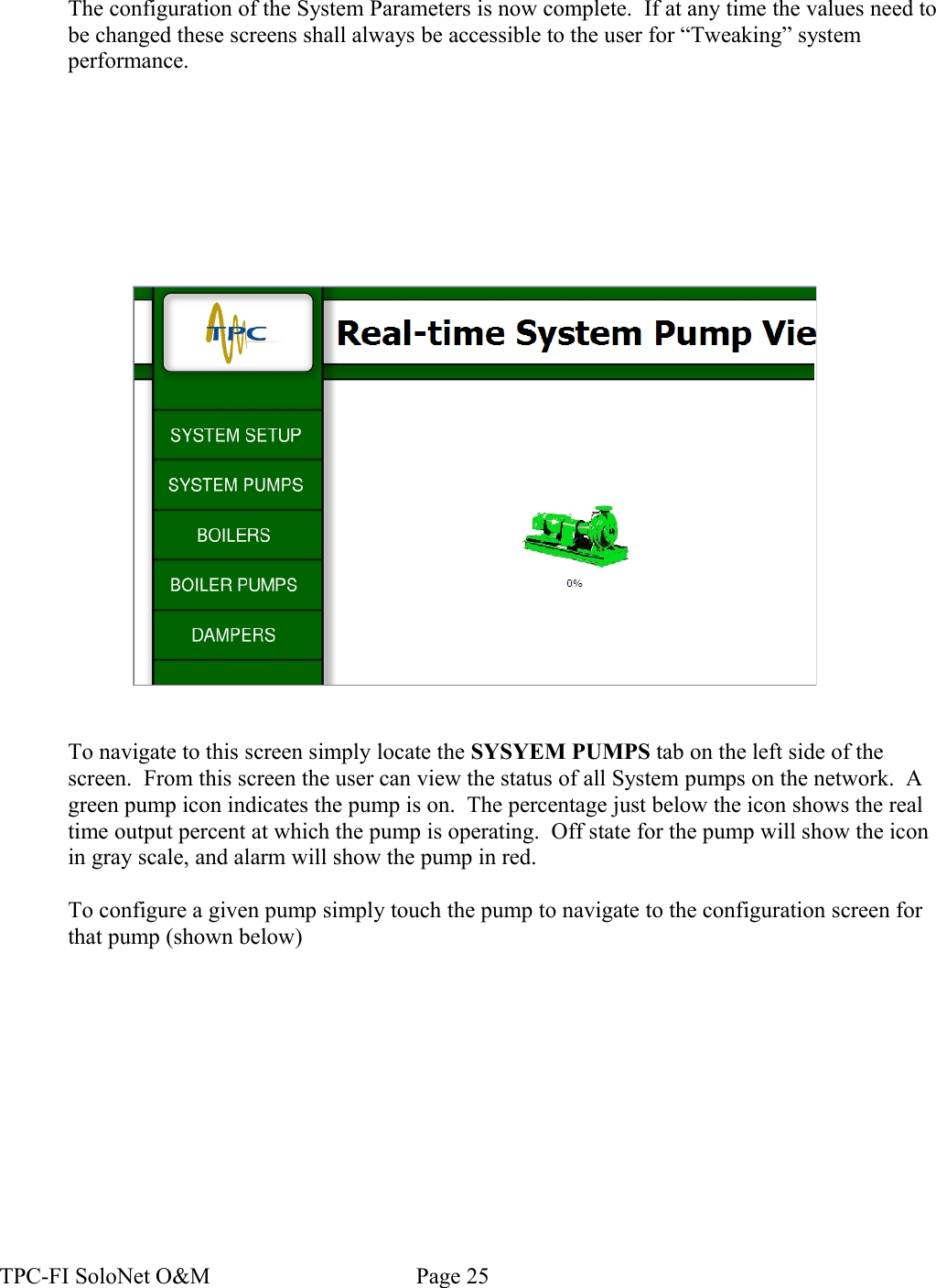 The configuration of the System Parameters is now complete.  If at any time the values need to be changed these screens shall always be accessible to the user for “Tweaking” system performance.To navigate to this screen simply locate the SYSYEM PUMPS tab on the left side of the screen.  From this screen the user can view the status of all System pumps on the network.  A green pump icon indicates the pump is on.  The percentage just below the icon shows the real time output percent at which the pump is operating.  Off state for the pump will show the icon in gray scale, and alarm will show the pump in red.To configure a given pump simply touch the pump to navigate to the configuration screen for that pump (shown below)TPC-FI SoloNet O&amp;M                                    Page 25