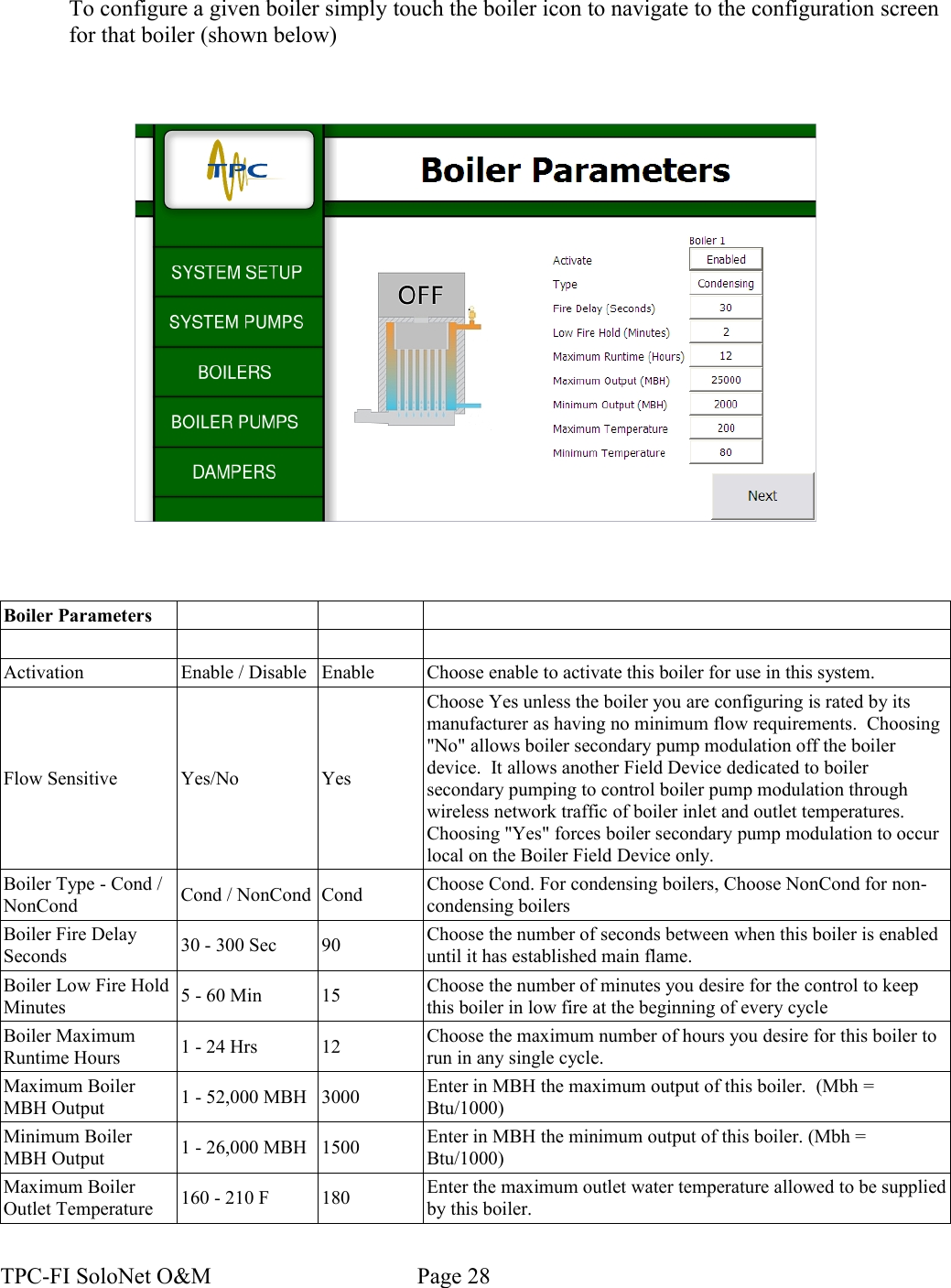 To configure a given boiler simply touch the boiler icon to navigate to the configuration screen for that boiler (shown below)Boiler ParametersActivation Enable / Disable Enable Choose enable to activate this boiler for use in this system.Flow Sensitive Yes/No YesChoose Yes unless the boiler you are configuring is rated by its manufacturer as having no minimum flow requirements.  Choosing &quot;No&quot; allows boiler secondary pump modulation off the boiler device.  It allows another Field Device dedicated to boiler secondary pumping to control boiler pump modulation through wireless network traffic of boiler inlet and outlet temperatures.  Choosing &quot;Yes&quot; forces boiler secondary pump modulation to occur local on the Boiler Field Device only.Boiler Type - Cond / NonCond Cond / NonCond Cond Choose Cond. For condensing boilers, Choose NonCond for non-condensing boilersBoiler Fire Delay Seconds 30 - 300 Sec 90 Choose the number of seconds between when this boiler is enabled until it has established main flame.Boiler Low Fire Hold Minutes 5 - 60 Min 15 Choose the number of minutes you desire for the control to keep this boiler in low fire at the beginning of every cycleBoiler Maximum Runtime Hours 1 - 24 Hrs 12 Choose the maximum number of hours you desire for this boiler to run in any single cycle.Maximum Boiler MBH Output 1 - 52,000 MBH 3000 Enter in MBH the maximum output of this boiler.  (Mbh = Btu/1000)Minimum Boiler MBH Output 1 - 26,000 MBH 1500 Enter in MBH the minimum output of this boiler. (Mbh = Btu/1000)Maximum Boiler Outlet Temperature 160 - 210 F 180 Enter the maximum outlet water temperature allowed to be supplied by this boiler.TPC-FI SoloNet O&amp;M                                    Page 28