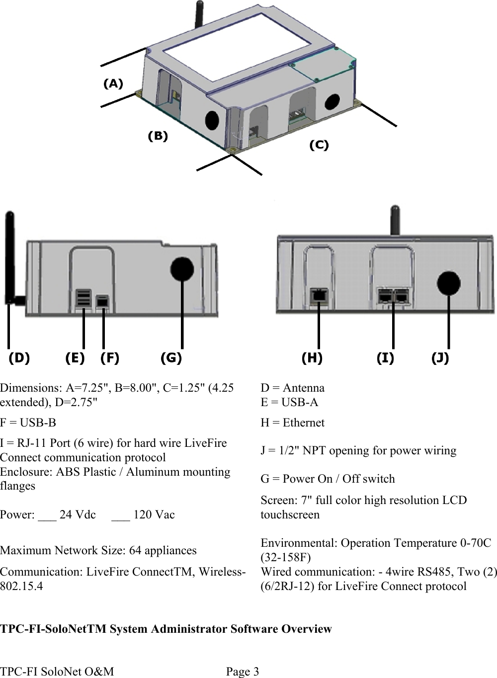 Dimensions: A=7.25&quot;, B=8.00&quot;, C=1.25&quot; (4.25 extended), D=2.75&quot;D = AntennaE = USB-AF = USB-B H = EthernetI = RJ-11 Port (6 wire) for hard wire LiveFire Connect communication protocol J = 1/2&quot; NPT opening for power wiringEnclosure: ABS Plastic / Aluminum mounting flanges G = Power On / Off switchPower: ___ 24 Vdc     ___ 120 VacScreen: 7&quot; full color high resolution LCD touchscreenMaximum Network Size: 64 appliances Environmental: Operation Temperature 0-70C (32-158F)Communication: LiveFire ConnectTM, Wireless- 802.15.4Wired communication: - 4wire RS485, Two (2) (6/2RJ-12) for LiveFire Connect protocolTPC-FI-SoloNetTM System Administrator Software OverviewTPC-FI SoloNet O&amp;M                                    Page 3