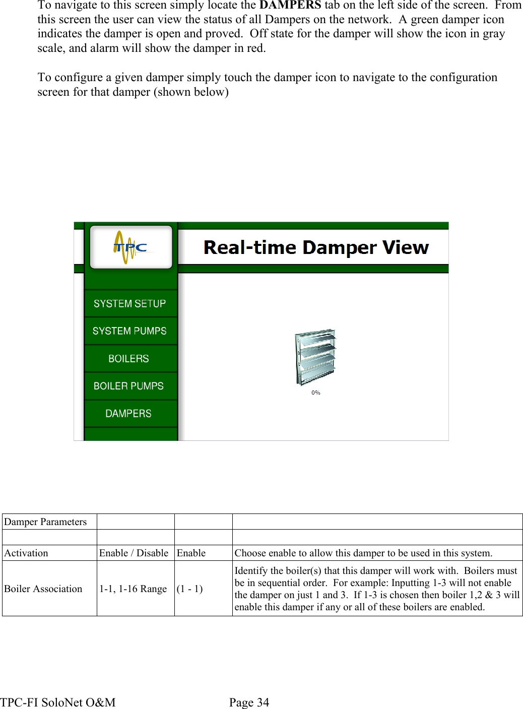 To navigate to this screen simply locate the DAMPERS tab on the left side of the screen.  From this screen the user can view the status of all Dampers on the network.  A green damper icon indicates the damper is open and proved.  Off state for the damper will show the icon in gray scale, and alarm will show the damper in red.To configure a given damper simply touch the damper icon to navigate to the configuration screen for that damper (shown below)Damper ParametersActivation Enable / Disable Enable Choose enable to allow this damper to be used in this system.Boiler Association 1-1, 1-16 Range (1 - 1)Identify the boiler(s) that this damper will work with.  Boilers must be in sequential order.  For example: Inputting 1-3 will not enable the damper on just 1 and 3.  If 1-3 is chosen then boiler 1,2 &amp; 3 will enable this damper if any or all of these boilers are enabled.TPC-FI SoloNet O&amp;M                                    Page 34