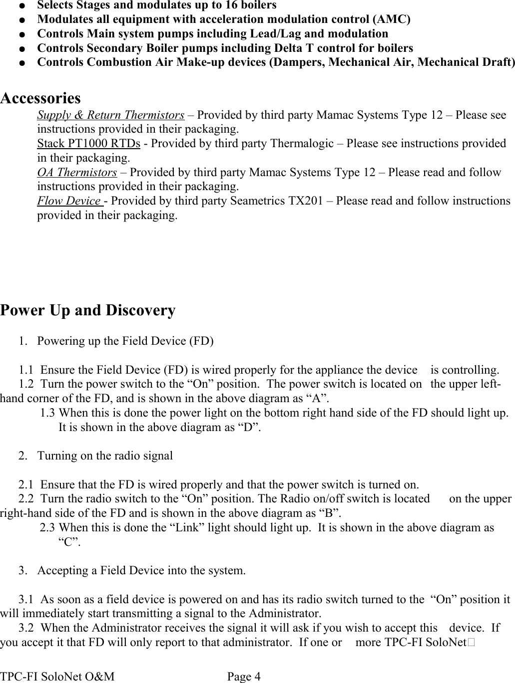 ●Selects Stages and modulates up to 16 boilers●Modulates all equipment with acceleration modulation control (AMC)●Controls Main system pumps including Lead/Lag and modulation●Controls Secondary Boiler pumps including Delta T control for boilers●Controls Combustion Air Make-up devices (Dampers, Mechanical Air, Mechanical Draft)AccessoriesSupply &amp; Return Thermistors – Provided by third party Mamac Systems Type 12 – Please see instructions provided in their packaging.Stack PT1000 RTDs - Provided by third party Thermalogic – Please see instructions provided in their packaging.OA Thermistors – Provided by third party Mamac Systems Type 12 – Please read and follow instructions provided in their packaging.Flow Device - Provided by third party Seametrics TX201 – Please read and follow instructions provided in their packaging.Power Up and Discovery1. Powering up the Field Device (FD)1.1  Ensure the Field Device (FD) is wired properly for the appliance the device  is controlling.1.2  Turn the power switch to the “On” position.  The power switch is located on  the upper left-hand corner of the FD, and is shown in the above diagram as “A”.1.3 When this is done the power light on the bottom right hand side of the FD should light up. It is shown in the above diagram as “D”.2. Turning on the radio signal2.1  Ensure that the FD is wired properly and that the power switch is turned on.2.2  Turn the radio switch to the “On” position. The Radio on/off switch is located  on the upper right-hand side of the FD and is shown in the above diagram as “B”.2.3 When this is done the “Link” light should light up.  It is shown in the above diagram as “C”.3. Accepting a Field Device into the system.3.1  As soon as a field device is powered on and has its radio switch turned to the  “On” position it will immediately start transmitting a signal to the Administrator.3.2  When the Administrator receives the signal it will ask if you wish to accept this  device.  If you accept it that FD will only report to that administrator.  If one or  more TPC-FI SoloNet TPC-FI SoloNet O&amp;M                                    Page 4