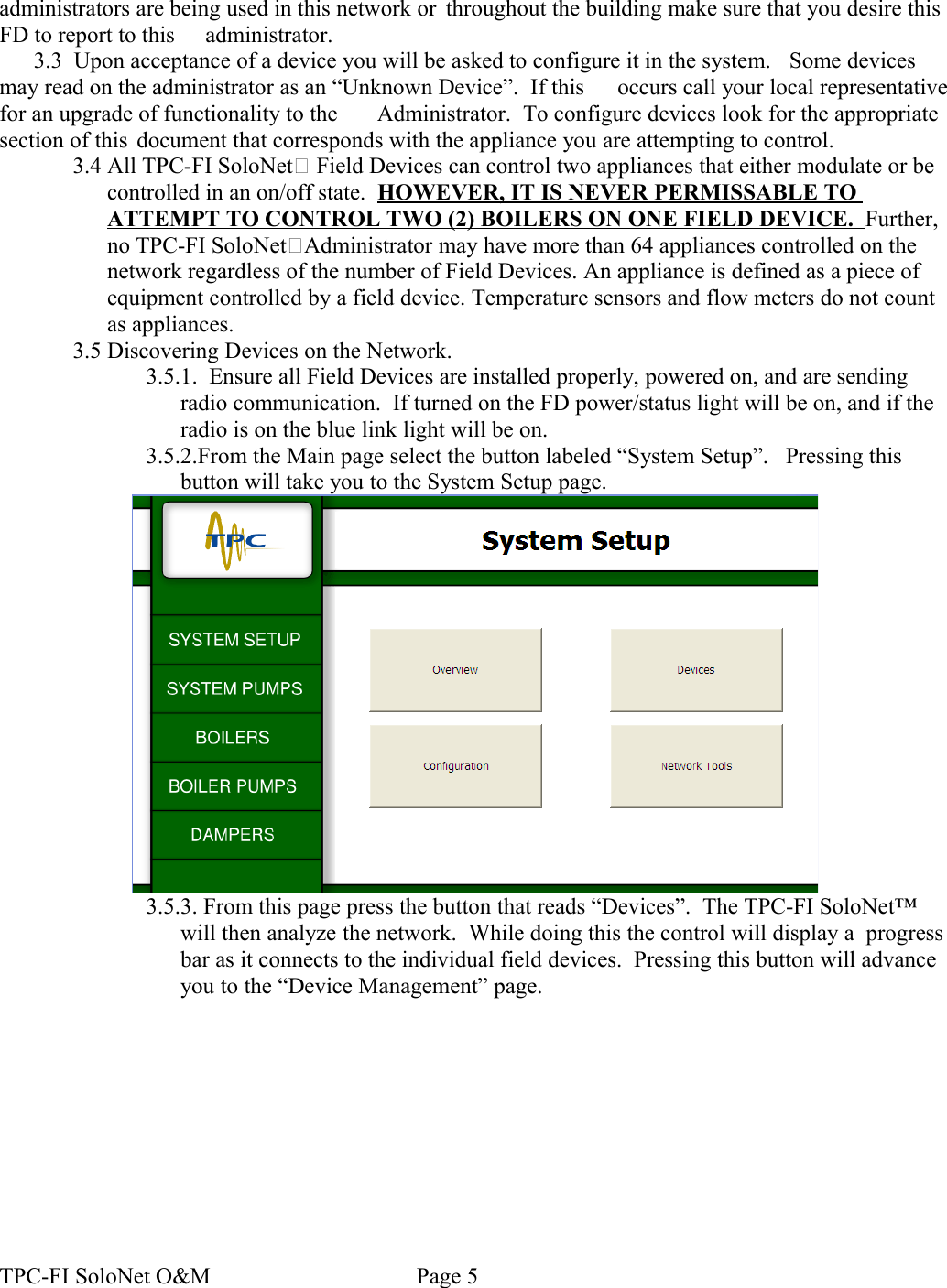 administrators are being used in this network or  throughout the building make sure that you desire this FD to report to this  administrator.3.3  Upon acceptance of a device you will be asked to configure it in the system.   Some devices may read on the administrator as an “Unknown Device”.  If this  occurs call your local representative for an upgrade of functionality to the  Administrator.  To configure devices look for the appropriate section of this  document that corresponds with the appliance you are attempting to control.3.4 All TPC-FI SoloNet Field Devices can control two appliances that either modulate or be controlled in an on/off state.  HOWEVER, IT IS NEVER PERMISSABLE TO ATTEMPT TO CONTROL TWO (2) BOILERS ON ONE FIELD DEVICE.  Further, no TPC-FI SoloNetAdministrator may have more than 64 appliances controlled on the network regardless of the number of Field Devices. An appliance is defined as a piece of equipment controlled by a field device. Temperature sensors and flow meters do not count as appliances.3.5 Discovering Devices on the Network.3.5.1.  Ensure all Field Devices are installed properly, powered on, and are sending radio communication.  If turned on the FD power/status light will be on, and if the radio is on the blue link light will be on.3.5.2.From the Main page select the button labeled “System Setup”.   Pressing this button will take you to the System Setup page.3.5.3. From this page press the button that reads “Devices”.  The TPC-FI SoloNet™ will then analyze the network.  While doing this the control will display a  progress bar as it connects to the individual field devices.  Pressing this button will advance you to the “Device Management” page.TPC-FI SoloNet O&amp;M                                    Page 5