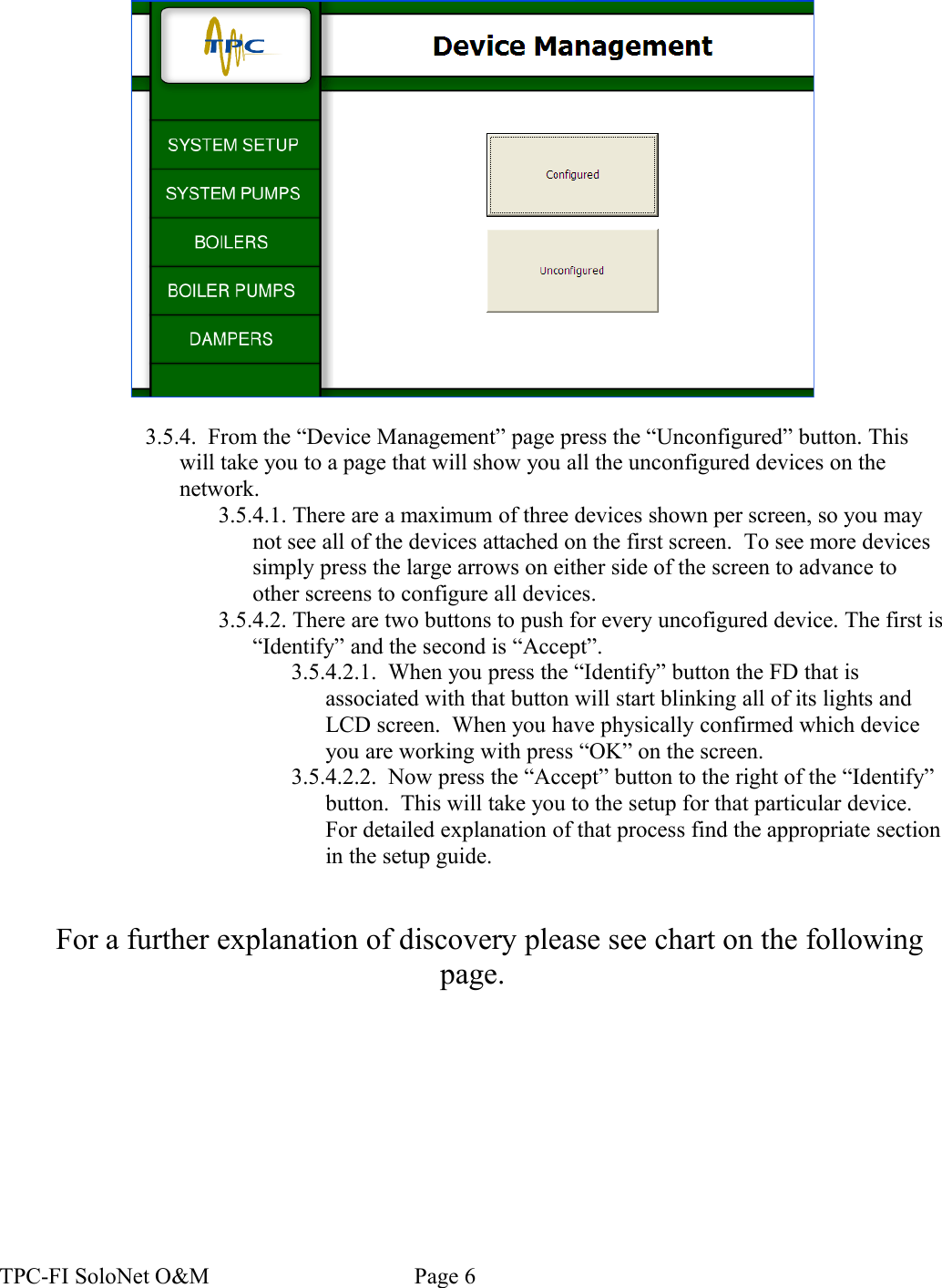 3.5.4.  From the “Device Management” page press the “Unconfigured” button. This will take you to a page that will show you all the unconfigured devices on the network.  3.5.4.1. There are a maximum of three devices shown per screen, so you may not see all of the devices attached on the first screen.  To see more devices simply press the large arrows on either side of the screen to advance to other screens to configure all devices.3.5.4.2. There are two buttons to push for every uncofigured device. The first is “Identify” and the second is “Accept”.  3.5.4.2.1.  When you press the “Identify” button the FD that is associated with that button will start blinking all of its lights and LCD screen.  When you have physically confirmed which device you are working with press “OK” on the screen.3.5.4.2.2.  Now press the “Accept” button to the right of the “Identify” button.  This will take you to the setup for that particular device. For detailed explanation of that process find the appropriate section in the setup guide.For a further explanation of discovery please see chart on the following page.TPC-FI SoloNet O&amp;M                                    Page 6