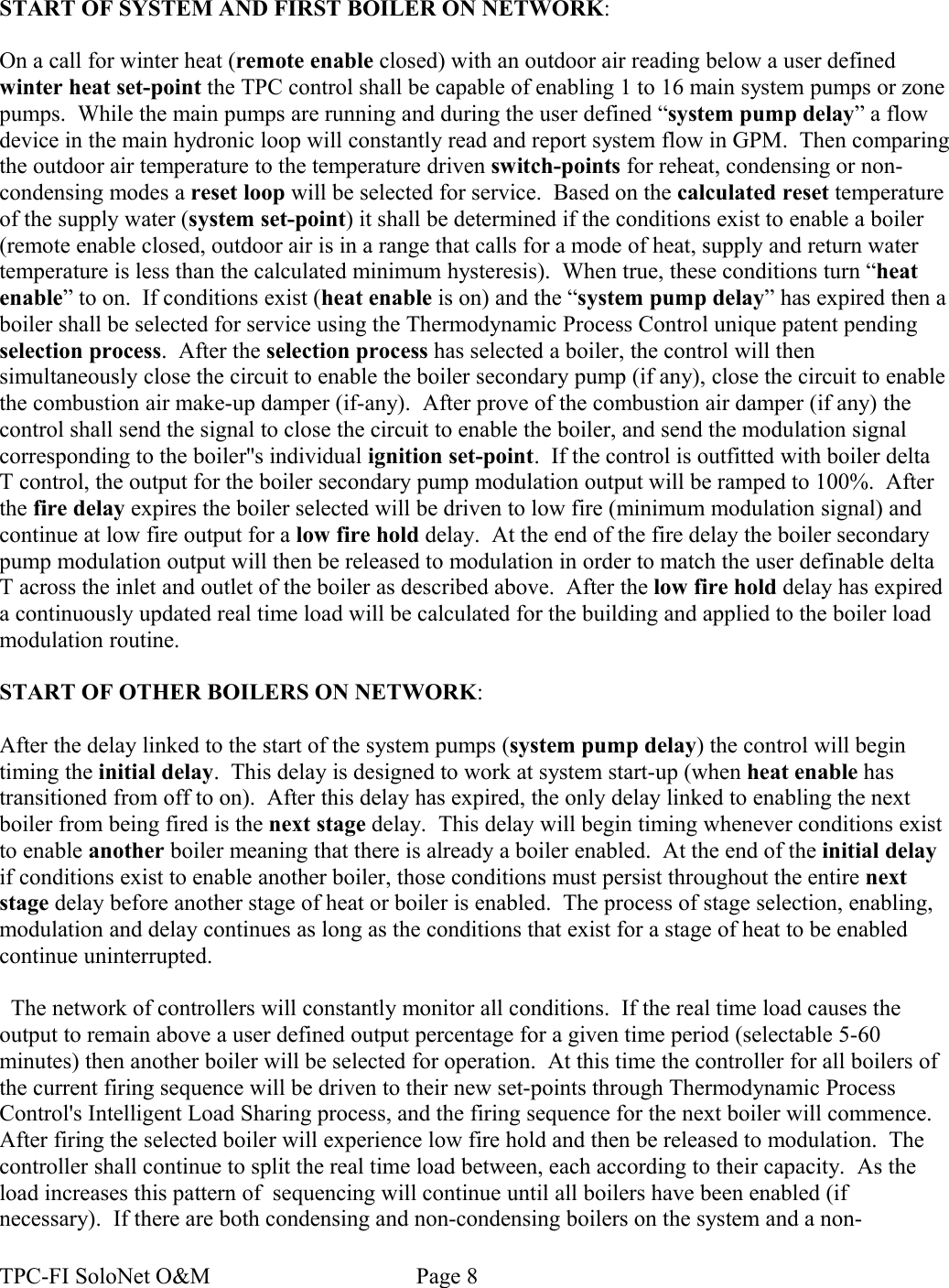 START OF SYSTEM AND FIRST BOILER ON NETWORK:On a call for winter heat (remote enable closed) with an outdoor air reading below a user defined winter heat set-point the TPC control shall be capable of enabling 1 to 16 main system pumps or zone pumps.  While the main pumps are running and during the user defined “system pump delay” a flow device in the main hydronic loop will constantly read and report system flow in GPM.  Then comparing the outdoor air temperature to the temperature driven switch-points for reheat, condensing or non-condensing modes a reset loop will be selected for service.  Based on the calculated reset temperature of the supply water (system set-point) it shall be determined if the conditions exist to enable a boiler (remote enable closed, outdoor air is in a range that calls for a mode of heat, supply and return water temperature is less than the calculated minimum hysteresis).  When true, these conditions turn “heat enable” to on.  If conditions exist (heat enable is on) and the “system pump delay” has expired then a boiler shall be selected for service using the Thermodynamic Process Control unique patent pending selection process.  After the selection process has selected a boiler, the control will then simultaneously close the circuit to enable the boiler secondary pump (if any), close the circuit to enable the combustion air make-up damper (if-any).  After prove of the combustion air damper (if any) the control shall send the signal to close the circuit to enable the boiler, and send the modulation signal corresponding to the boiler&apos;&apos;s individual ignition set-point.  If the control is outfitted with boiler delta T control, the output for the boiler secondary pump modulation output will be ramped to 100%.  After the fire delay expires the boiler selected will be driven to low fire (minimum modulation signal) and continue at low fire output for a low fire hold delay.  At the end of the fire delay the boiler secondary pump modulation output will then be released to modulation in order to match the user definable delta T across the inlet and outlet of the boiler as described above.  After the low fire hold delay has expired a continuously updated real time load will be calculated for the building and applied to the boiler load modulation routine.  START OF OTHER BOILERS ON NETWORK:After the delay linked to the start of the system pumps (system pump delay) the control will begin timing the initial delay.  This delay is designed to work at system start-up (when heat enable has transitioned from off to on).  After this delay has expired, the only delay linked to enabling the next boiler from being fired is the next stage delay.  This delay will begin timing whenever conditions exist to enable another boiler meaning that there is already a boiler enabled.  At the end of the initial delay if conditions exist to enable another boiler, those conditions must persist throughout the entire next stage delay before another stage of heat or boiler is enabled.  The process of stage selection, enabling, modulation and delay continues as long as the conditions that exist for a stage of heat to be enabled continue uninterrupted.  The network of controllers will constantly monitor all conditions.  If the real time load causes the output to remain above a user defined output percentage for a given time period (selectable 5-60 minutes) then another boiler will be selected for operation.  At this time the controller for all boilers of the current firing sequence will be driven to their new set-points through Thermodynamic Process Control&apos;s Intelligent Load Sharing process, and the firing sequence for the next boiler will commence. After firing the selected boiler will experience low fire hold and then be released to modulation.  The controller shall continue to split the real time load between, each according to their capacity.  As the load increases this pattern of  sequencing will continue until all boilers have been enabled (if necessary).  If there are both condensing and non-condensing boilers on the system and a non-TPC-FI SoloNet O&amp;M                                    Page 8